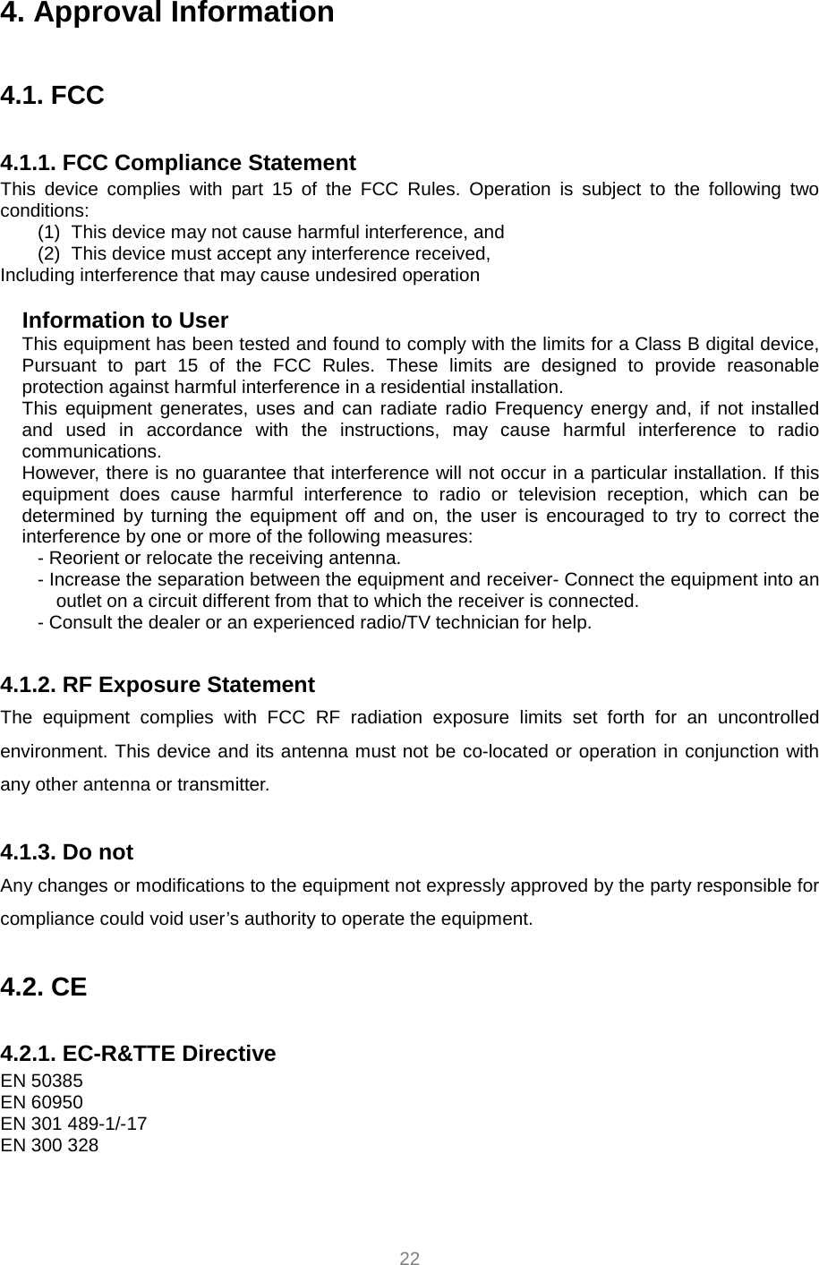     22 4. Approval Information  4.1. FCC  4.1.1. FCC Compliance Statement This device complies with part 15 of the FCC Rules. Operation is subject to the following two conditions: (1)  This device may not cause harmful interference, and   (2)  This device must accept any interference received, Including interference that may cause undesired operation  Information to User This equipment has been tested and found to comply with the limits for a Class B digital device, Pursuant to part 15 of the FCC Rules. These limits are designed to provide reasonable protection against harmful interference in a residential installation. This equipment generates, uses and can radiate radio Frequency energy and, if not installed and used in accordance with the instructions, may cause harmful interference to radio communications. However, there is no guarantee that interference will not occur in a particular installation. If this equipment does cause harmful interference to radio or television reception, which can be determined by turning the equipment off and on, the user is encouraged to try to correct the interference by one or more of the following measures: - Reorient or relocate the receiving antenna. - Increase the separation between the equipment and receiver- Connect the equipment into an outlet on a circuit different from that to which the receiver is connected. - Consult the dealer or an experienced radio/TV technician for help.  4.1.2. RF Exposure Statement The equipment complies with FCC RF radiation exposure limits set forth for an uncontrolled environment. This device and its antenna must not be co-located or operation in conjunction with any other antenna or transmitter.  4.1.3. Do not Any changes or modifications to the equipment not expressly approved by the party responsible for compliance could void user’s authority to operate the equipment.  4.2. CE  4.2.1. EC-R&amp;TTE Directive EN 50385 EN 60950 EN 301 489-1/-17 EN 300 328 