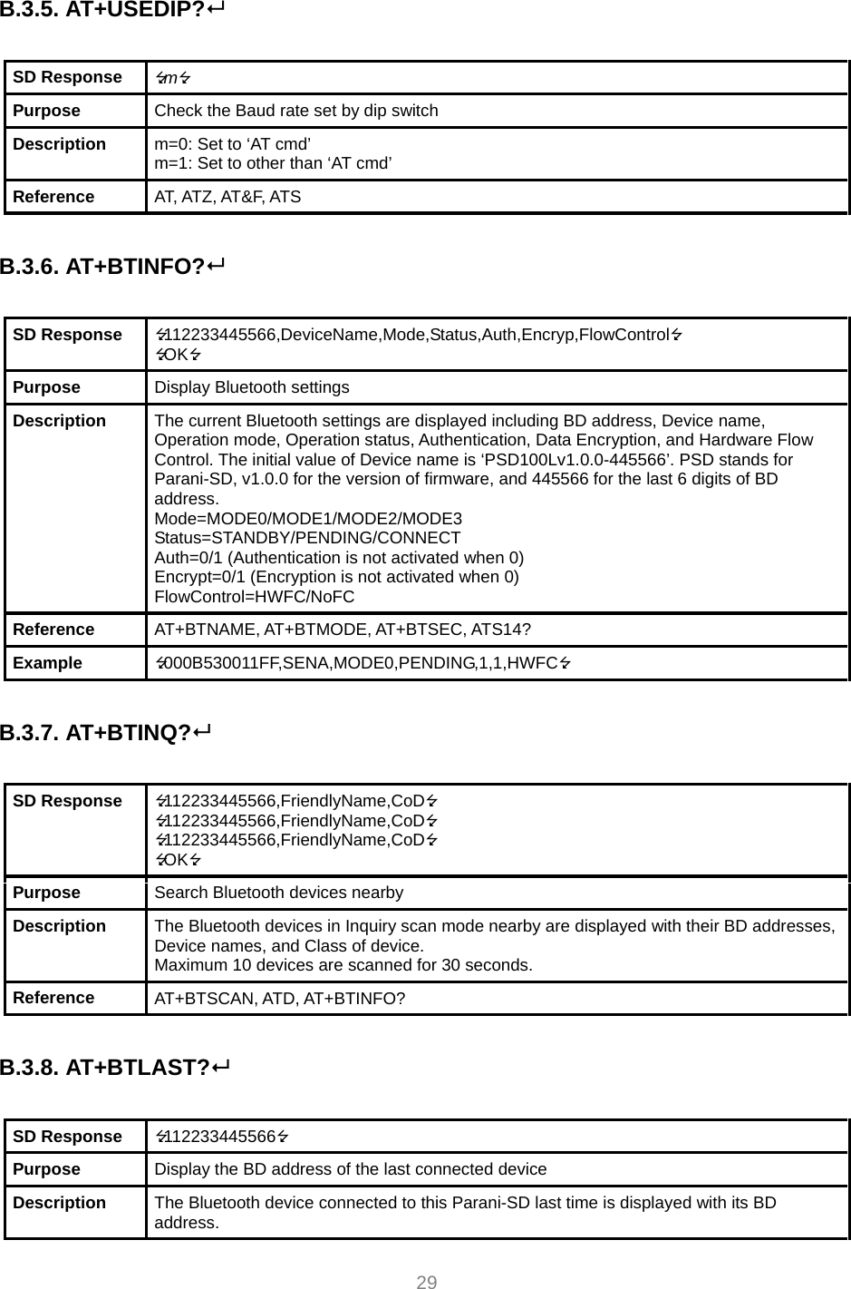  29  B.3.5. AT+USEDIP?   SD Response  m Purpose  Check the Baud rate set by dip switch Description  m=0: Set to ‘AT cmd’ m=1: Set to other than ‘AT cmd’ Reference  AT, ATZ, AT&amp;F, ATS  B.3.6. AT+BTINFO?  SD Response  112233445566,DeviceName,Mode,Status,Auth,Encryp,FlowControl OK Purpose  Display Bluetooth settings Description  The current Bluetooth settings are displayed including BD address, Device name, Operation mode, Operation status, Authentication, Data Encryption, and Hardware Flow Control. The initial value of Device name is ‘PSD100Lv1.0.0-445566’. PSD stands for Parani-SD, v1.0.0 for the version of firmware, and 445566 for the last 6 digits of BD address. Mode=MODE0/MODE1/MODE2/MODE3 Status=STANDBY/PENDING/CONNECT Auth=0/1 (Authentication is not activated when 0) Encrypt=0/1 (Encryption is not activated when 0) FlowControl=HWFC/NoFC Reference  AT+BTNAME, AT+BTMODE, AT+BTSEC, ATS14? Example  000B530011FF,SENA,MODE0,PENDING,1,1,HWFC  B.3.7. AT+BTINQ?   SD Response  112233445566,FriendlyName,CoD 112233445566,FriendlyName,CoD 112233445566,FriendlyName,CoD OK Purpose  Search Bluetooth devices nearby Description  The Bluetooth devices in Inquiry scan mode nearby are displayed with their BD addresses, Device names, and Class of device. Maximum 10 devices are scanned for 30 seconds. Reference  AT+BTSCAN, ATD, AT+BTINFO?  B.3.8. AT+BTLAST?  SD Response  112233445566 Purpose  Display the BD address of the last connected device Description  The Bluetooth device connected to this Parani-SD last time is displayed with its BD address. 