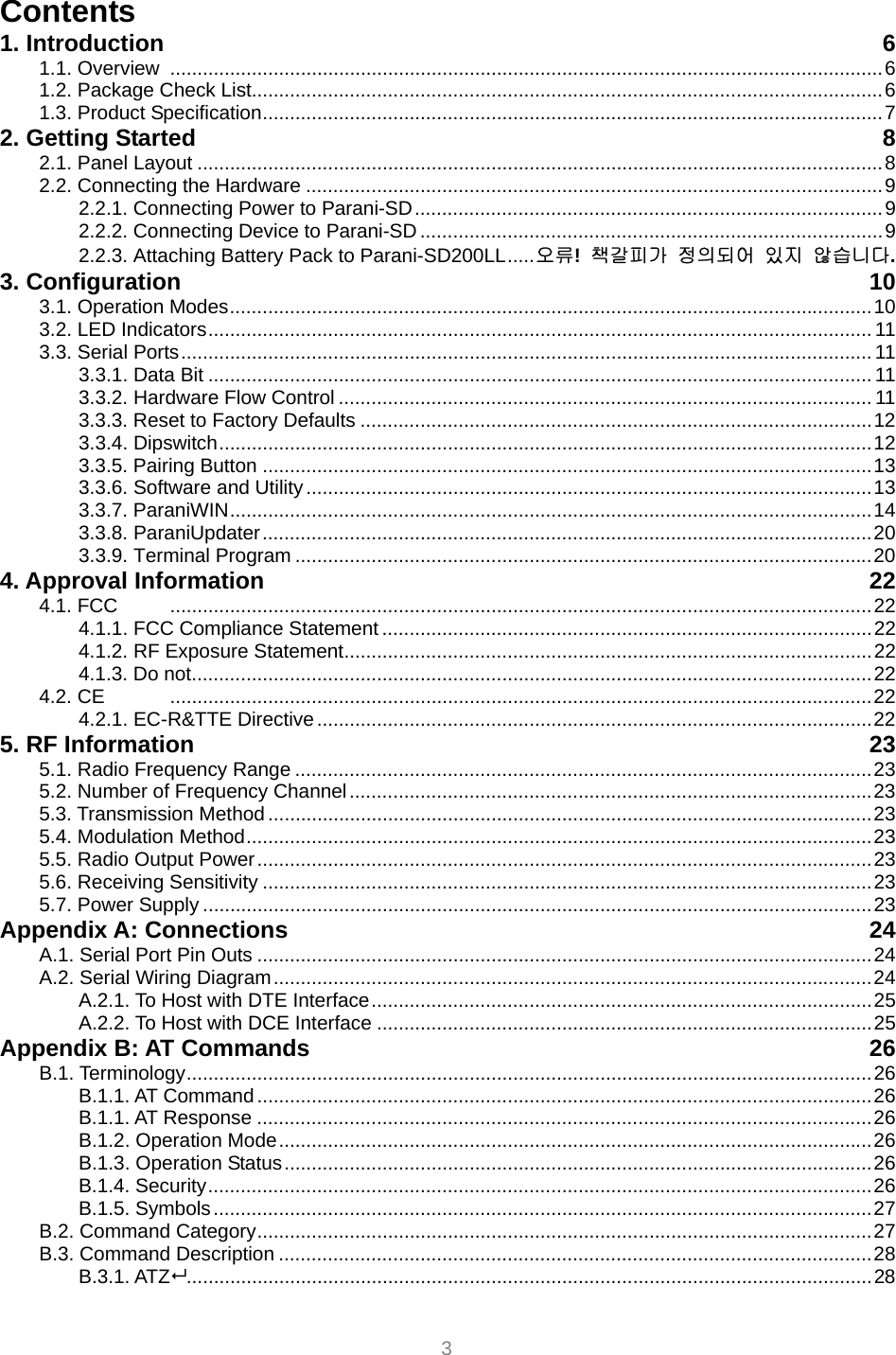  3 Contents 1. Introduction  6 1.1. Overview ...................................................................................................................................6 1.2. Package Check List....................................................................................................................6 1.3. Product Specification..................................................................................................................7 2. Getting Started  8 2.1. Panel Layout ..............................................................................................................................8 2.2. Connecting the Hardware ..........................................................................................................9 2.2.1. Connecting Power to Parani-SD......................................................................................9 2.2.2. Connecting Device to Parani-SD .....................................................................................9 2.2.3. Attaching Battery Pack to Parani-SD200LL.....오류!  책갈피가 정의되어 있지 않습니다. 3. Configuration  10 3.1. Operation Modes......................................................................................................................10 3.2. LED Indicators.......................................................................................................................... 11 3.3. Serial Ports............................................................................................................................... 11 3.3.1. Data Bit ..........................................................................................................................11 3.3.2. Hardware Flow Control .................................................................................................. 11 3.3.3. Reset to Factory Defaults ..............................................................................................12 3.3.4. Dipswitch........................................................................................................................12 3.3.5. Pairing Button ................................................................................................................13 3.3.6. Software and Utility........................................................................................................13 3.3.7. ParaniWIN......................................................................................................................14 3.3.8. ParaniUpdater................................................................................................................20 3.3.9. Terminal Program ..........................................................................................................20 4. Approval Information  22 4.1. FCC  .................................................................................................................................22 4.1.1. FCC Compliance Statement ..........................................................................................22 4.1.2. RF Exposure Statement.................................................................................................22 4.1.3. Do not.............................................................................................................................22 4.2. CE  .................................................................................................................................22 4.2.1. EC-R&amp;TTE Directive......................................................................................................22 5. RF Information  23 5.1. Radio Frequency Range ..........................................................................................................23 5.2. Number of Frequency Channel................................................................................................23 5.3. Transmission Method ...............................................................................................................23 5.4. Modulation Method...................................................................................................................23 5.5. Radio Output Power.................................................................................................................23 5.6. Receiving Sensitivity ................................................................................................................23 5.7. Power Supply ...........................................................................................................................23 Appendix A: Connections  24 A.1. Serial Port Pin Outs .................................................................................................................24 A.2. Serial Wiring Diagram..............................................................................................................24 A.2.1. To Host with DTE Interface............................................................................................25 A.2.2. To Host with DCE Interface ...........................................................................................25 Appendix B: AT Commands  26 B.1. Terminology..............................................................................................................................26 B.1.1. AT Command.................................................................................................................26 B.1.1. AT Response .................................................................................................................26 B.1.2. Operation Mode.............................................................................................................26 B.1.3. Operation Status............................................................................................................26 B.1.4. Security..........................................................................................................................26 B.1.5. Symbols.........................................................................................................................27 B.2. Command Category.................................................................................................................27 B.3. Command Description .............................................................................................................28 B.3.1. ATZ..............................................................................................................................28 