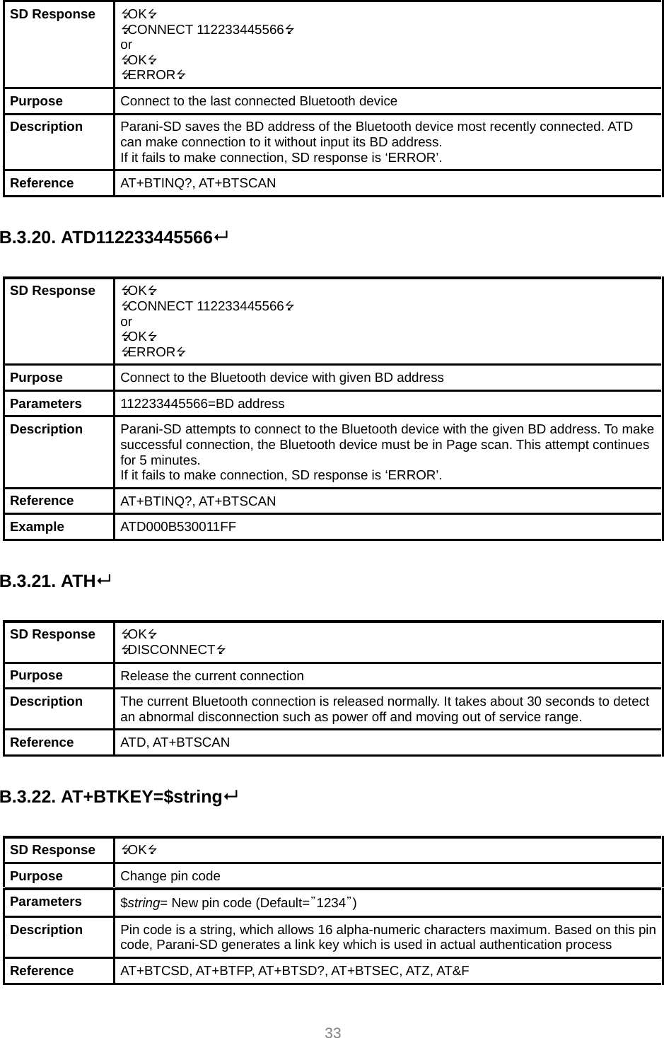  33 SD Response  OK CONNECT 112233445566 or OK ERROR Purpose  Connect to the last connected Bluetooth device Description  Parani-SD saves the BD address of the Bluetooth device most recently connected. ATD can make connection to it without input its BD address. If it fails to make connection, SD response is ‘ERROR’. Reference  AT+BTINQ?, AT+BTSCAN  B.3.20. ATD112233445566  SD Response  OK CONNECT 112233445566 or OK ERROR Purpose  Connect to the Bluetooth device with given BD address Parameters  112233445566=BD address Description  Parani-SD attempts to connect to the Bluetooth device with the given BD address. To make successful connection, the Bluetooth device must be in Page scan. This attempt continues for 5 minutes. If it fails to make connection, SD response is ‘ERROR’. Reference  AT+BTINQ?, AT+BTSCAN Example  ATD000B530011FF  B.3.21. ATH  SD Response  OK DISCONNECT Purpose  Release the current connection Description  The current Bluetooth connection is released normally. It takes about 30 seconds to detect an abnormal disconnection such as power off and moving out of service range. Reference  ATD, AT+BTSCAN  B.3.22. AT+BTKEY=$string  SD Response  OK Purpose  Change pin code Parameters  $string= New pin code (Default=”1234”) Description  Pin code is a string, which allows 16 alpha-numeric characters maximum. Based on this pin code, Parani-SD generates a link key which is used in actual authentication process Reference  AT+BTCSD, AT+BTFP, AT+BTSD?, AT+BTSEC, ATZ, AT&amp;F 