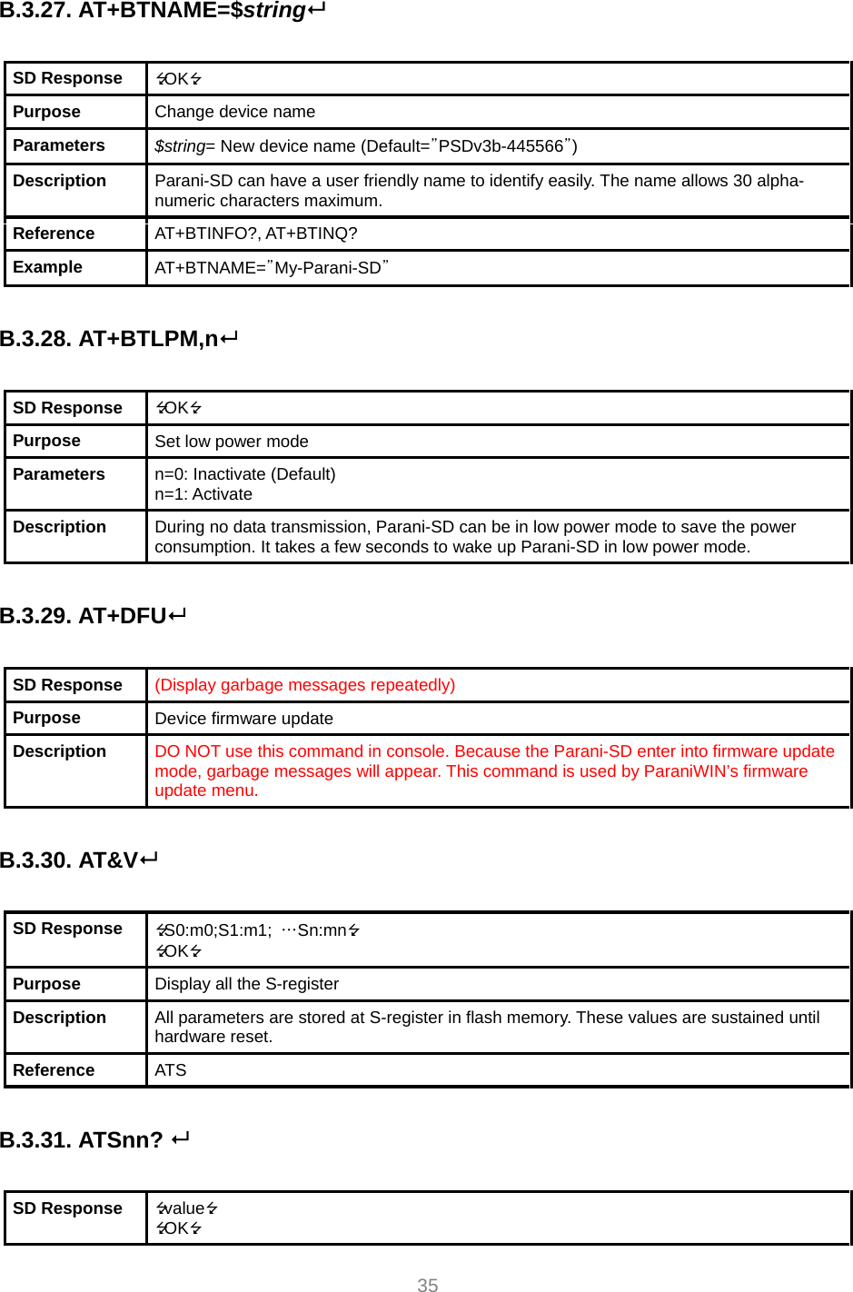  35  B.3.27. AT+BTNAME=$string  SD Response  OK Purpose  Change device name Parameters  $string= New device name (Default=”PSDv3b-445566”) Description  Parani-SD can have a user friendly name to identify easily. The name allows 30 alpha-numeric characters maximum. Reference  AT+BTINFO?, AT+BTINQ? Example  AT+BTNAME=”My-Parani-SD”  B.3.28. AT+BTLPM,n  SD Response  OK Purpose  Set low power mode Parameters  n=0: Inactivate (Default) n=1: Activate Description  During no data transmission, Parani-SD can be in low power mode to save the power consumption. It takes a few seconds to wake up Parani-SD in low power mode.  B.3.29. AT+DFU  SD Response  (Display garbage messages repeatedly) Purpose  Device firmware update Description  DO NOT use this command in console. Because the Parani-SD enter into firmware update mode, garbage messages will appear. This command is used by ParaniWIN’s firmware update menu.  B.3.30. AT&amp;V  SD Response  S0:m0;S1:m1;  …Sn:mn OK Purpose  Display all the S-register Description  All parameters are stored at S-register in flash memory. These values are sustained until hardware reset. Reference  ATS  B.3.31. ATSnn?   SD Response  value OK 