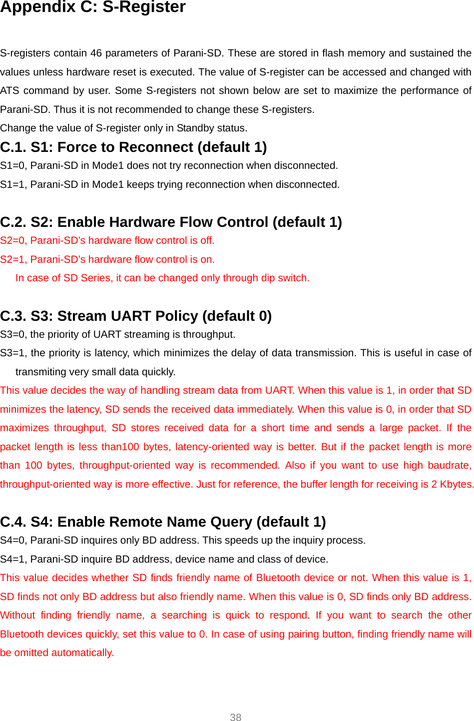  38 Appendix C: S-Register  S-registers contain 46 parameters of Parani-SD. These are stored in flash memory and sustained the values unless hardware reset is executed. The value of S-register can be accessed and changed with ATS command by user. Some S-registers not shown below are set to maximize the performance of Parani-SD. Thus it is not recommended to change these S-registers. Change the value of S-register only in Standby status. C.1. S1: Force to Reconnect (default 1) S1=0, Parani-SD in Mode1 does not try reconnection when disconnected. S1=1, Parani-SD in Mode1 keeps trying reconnection when disconnected.  C.2. S2: Enable Hardware Flow Control (default 1) S2=0, Parani-SD’s hardware flow control is off. S2=1, Parani-SD’s hardware flow control is on. In case of SD Series, it can be changed only through dip switch.  C.3. S3: Stream UART Policy (default 0) S3=0, the priority of UART streaming is throughput. S3=1, the priority is latency, which minimizes the delay of data transmission. This is useful in case of transmiting very small data quickly. This value decides the way of handling stream data from UART. When this value is 1, in order that SD minimizes the latency, SD sends the received data immediately. When this value is 0, in order that SD maximizes throughput, SD stores received data for a short time and sends a large packet. If the packet length is less than100 bytes, latency-oriented way is better. But if the packet length is more than 100 bytes, throughput-oriented way is recommended. Also if you want to use high baudrate, throughput-oriented way is more effective. Just for reference, the buffer length for receiving is 2 Kbytes.    C.4. S4: Enable Remote Name Query (default 1) S4=0, Parani-SD inquires only BD address. This speeds up the inquiry process. S4=1, Parani-SD inquire BD address, device name and class of device. This value decides whether SD finds friendly name of Bluetooth device or not. When this value is 1, SD finds not only BD address but also friendly name. When this value is 0, SD finds only BD address. Without finding friendly name, a searching is quick to respond. If you want to search the other Bluetooth devices quickly, set this value to 0. In case of using pairing button, finding friendly name will be omitted automatically.  