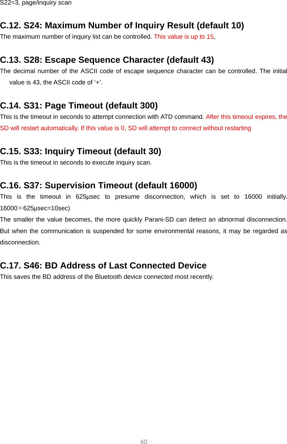  40 S22=3, page/inquiry scan  C.12. S24: Maximum Number of Inquiry Result (default 10) The maximum number of inquiry list can be controlled. This value is up to 15,   C.13. S28: Escape Sequence Character (default 43) The decimal number of the ASCII code of escape sequence character can be controlled. The initial value is 43, the ASCII code of ‘+’.  C.14. S31: Page Timeout (default 300) This is the timeout in seconds to attempt connection with ATD command. After this timeout expires, the SD will restart automatically. If this value is 0, SD will attempt to connect without restarting  C.15. S33: Inquiry Timeout (default 30) This is the timeout in seconds to execute inquiry scan.  C.16. S37: Supervision Timeout (default 16000) This is the timeout in 625µsec to presume disconnection, which is set to 16000 initially. 16000¯625µsec=10sec) The smaller the value becomes, the more quickly Parani-SD can detect an abnormal disconnection. But when the communication is suspended for some environmental reasons, it may be regarded as disconnection.  C.17. S46: BD Address of Last Connected Device This saves the BD address of the Bluetooth device connected most recently.    