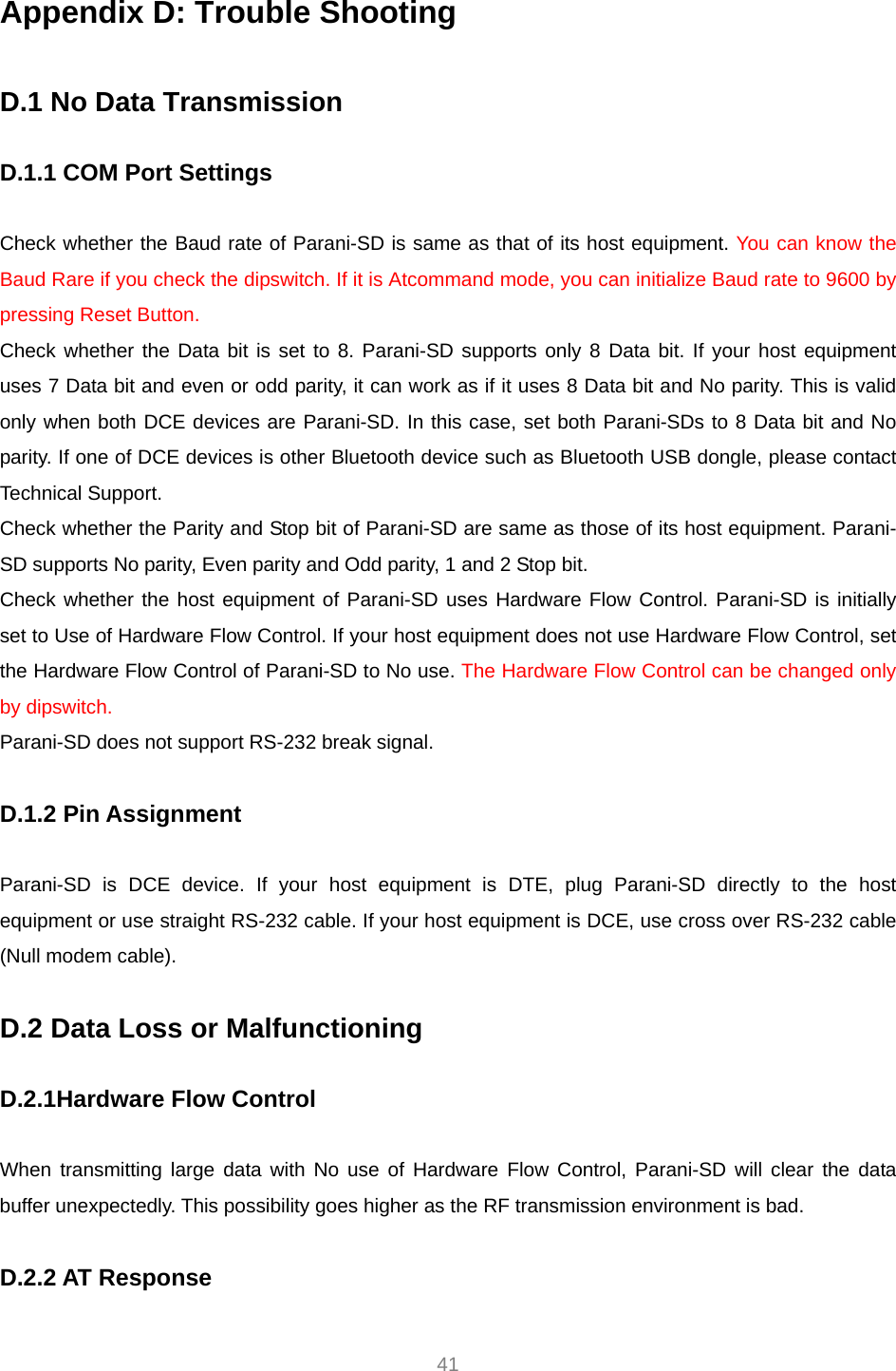  41 Appendix D: Trouble Shooting  D.1 No Data Transmission  D.1.1 COM Port Settings  Check whether the Baud rate of Parani-SD is same as that of its host equipment. You can know the Baud Rare if you check the dipswitch. If it is Atcommand mode, you can initialize Baud rate to 9600 by pressing Reset Button. Check whether the Data bit is set to 8. Parani-SD supports only 8 Data bit. If your host equipment uses 7 Data bit and even or odd parity, it can work as if it uses 8 Data bit and No parity. This is valid only when both DCE devices are Parani-SD. In this case, set both Parani-SDs to 8 Data bit and No parity. If one of DCE devices is other Bluetooth device such as Bluetooth USB dongle, please contact Technical Support. Check whether the Parity and Stop bit of Parani-SD are same as those of its host equipment. Parani-SD supports No parity, Even parity and Odd parity, 1 and 2 Stop bit. Check whether the host equipment of Parani-SD uses Hardware Flow Control. Parani-SD is initially set to Use of Hardware Flow Control. If your host equipment does not use Hardware Flow Control, set the Hardware Flow Control of Parani-SD to No use. The Hardware Flow Control can be changed only by dipswitch. Parani-SD does not support RS-232 break signal.  D.1.2 Pin Assignment  Parani-SD is DCE device. If your host equipment is DTE, plug Parani-SD directly to the host equipment or use straight RS-232 cable. If your host equipment is DCE, use cross over RS-232 cable (Null modem cable).  D.2 Data Loss or Malfunctioning  D.2.1Hardware Flow Control  When transmitting large data with No use of Hardware Flow Control, Parani-SD will clear the data buffer unexpectedly. This possibility goes higher as the RF transmission environment is bad.  D.2.2 AT Response  