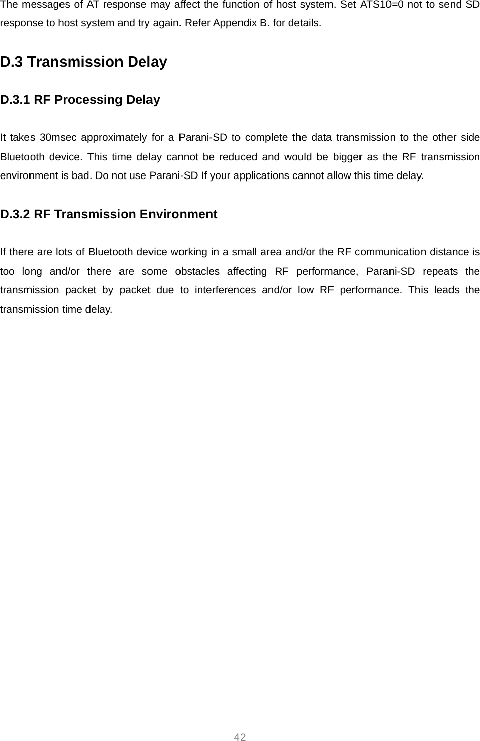  42 The messages of AT response may affect the function of host system. Set ATS10=0 not to send SD response to host system and try again. Refer Appendix B. for details.  D.3 Transmission Delay  D.3.1 RF Processing Delay  It takes 30msec approximately for a Parani-SD to complete the data transmission to the other side Bluetooth device. This time delay cannot be reduced and would be bigger as the RF transmission environment is bad. Do not use Parani-SD If your applications cannot allow this time delay.  D.3.2 RF Transmission Environment  If there are lots of Bluetooth device working in a small area and/or the RF communication distance is too long and/or there are some obstacles affecting RF performance, Parani-SD repeats the transmission packet by packet due to interferences and/or low RF performance. This leads the transmission time delay.    