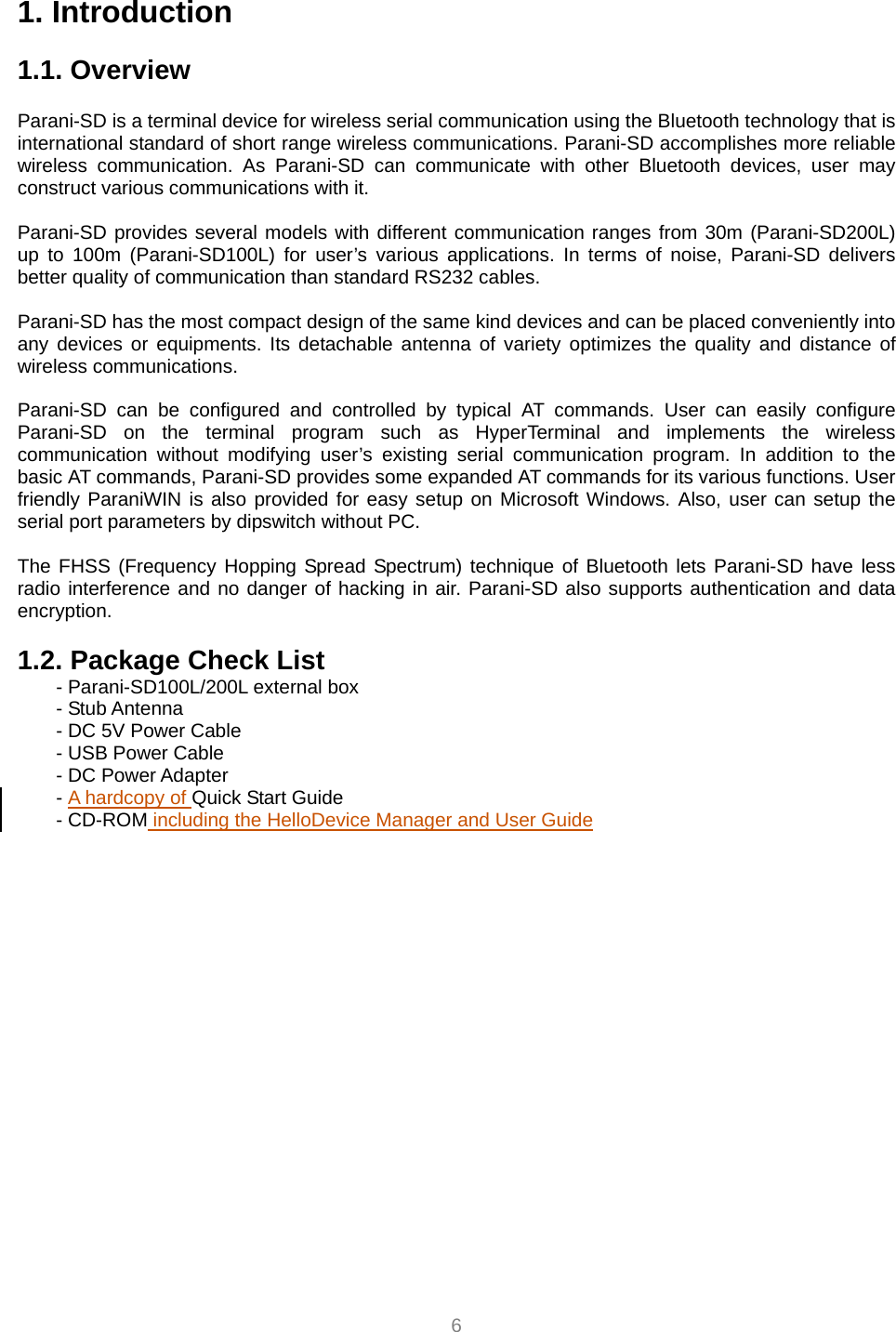  6 1. Introduction  1.1. Overview             Parani-SD is a terminal device for wireless serial communication using the Bluetooth technology that is international standard of short range wireless communications. Parani-SD accomplishes more reliable wireless communication. As Parani-SD can communicate with other Bluetooth devices, user may construct various communications with it.  Parani-SD provides several models with different communication ranges from 30m (Parani-SD200L) up to 100m (Parani-SD100L) for user’s various applications. In terms of noise, Parani-SD delivers better quality of communication than standard RS232 cables.  Parani-SD has the most compact design of the same kind devices and can be placed conveniently into any devices or equipments. Its detachable antenna of variety optimizes the quality and distance of wireless communications.  Parani-SD can be configured and controlled by typical AT commands. User can easily configure Parani-SD on the terminal program such as HyperTerminal and implements the wireless communication without modifying user’s existing serial communication program. In addition to the basic AT commands, Parani-SD provides some expanded AT commands for its various functions. User friendly ParaniWIN is also provided for easy setup on Microsoft Windows. Also, user can setup the serial port parameters by dipswitch without PC.  The FHSS (Frequency Hopping Spread Spectrum) technique of Bluetooth lets Parani-SD have less radio interference and no danger of hacking in air. Parani-SD also supports authentication and data encryption.  1.2. Package Check List - Parani-SD100L/200L external box - Stub Antenna - DC 5V Power Cable   - USB Power Cable - DC Power Adapter - A hardcopy of Quick Start Guide - CD-ROM including the HelloDevice Manager and User Guide   
