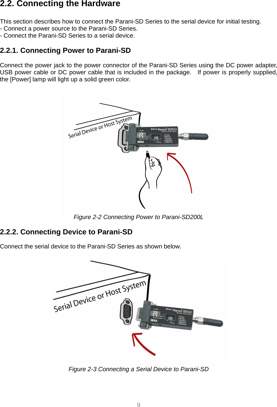  9   2.2. Connecting the Hardware             This section describes how to connect the Parani-SD Series to the serial device for initial testing.   - Connect a power source to the Parani-SD Series. - Connect the Parani-SD Series to a serial device.   2.2.1. Connecting Power to Parani-SD  Connect the power jack to the power connector of the Parani-SD Series using the DC power adapter, USB power cable or DC power cable that is included in the package.   If power is properly supplied, the [Power] lamp will light up a solid green color.    Figure 2-2 Connecting Power to Parani-SD200L  2.2.2. Connecting Device to Parani-SD   Connect the serial device to the Parani-SD Series as shown below.     Figure 2-3 Connecting a Serial Device to Parani-SD  