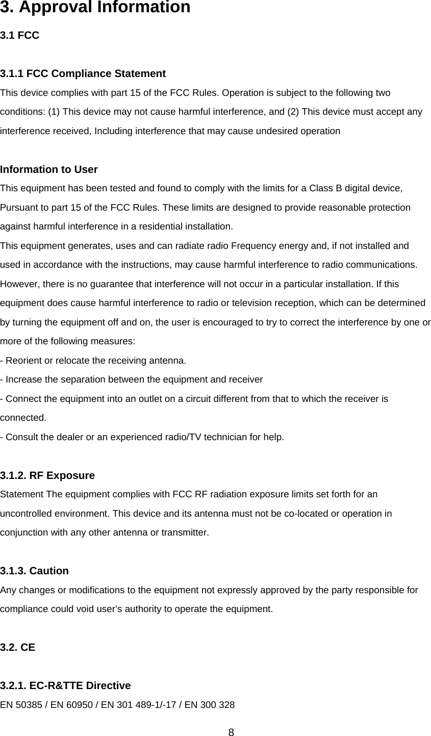 8 3. Approval Information 3.1 FCC  3.1.1 FCC Compliance Statement This device complies with part 15 of the FCC Rules. Operation is subject to the following two conditions: (1) This device may not cause harmful interference, and (2) This device must accept any interference received, Including interference that may cause undesired operation  Information to User This equipment has been tested and found to comply with the limits for a Class B digital device, Pursuant to part 15 of the FCC Rules. These limits are designed to provide reasonable protection against harmful interference in a residential installation. This equipment generates, uses and can radiate radio Frequency energy and, if not installed and used in accordance with the instructions, may cause harmful interference to radio communications. However, there is no guarantee that interference will not occur in a particular installation. If this equipment does cause harmful interference to radio or television reception, which can be determined by turning the equipment off and on, the user is encouraged to try to correct the interference by one or more of the following measures: - Reorient or relocate the receiving antenna. - Increase the separation between the equipment and receiver - Connect the equipment into an outlet on a circuit different from that to which the receiver is connected. - Consult the dealer or an experienced radio/TV technician for help.  3.1.2. RF Exposure Statement The equipment complies with FCC RF radiation exposure limits set forth for an uncontrolled environment. This device and its antenna must not be co-located or operation in conjunction with any other antenna or transmitter.  3.1.3. Caution Any changes or modifications to the equipment not expressly approved by the party responsible for compliance could void user’s authority to operate the equipment.  3.2. CE  3.2.1. EC-R&amp;TTE Directive EN 50385 / EN 60950 / EN 301 489-1/-17 / EN 300 328 