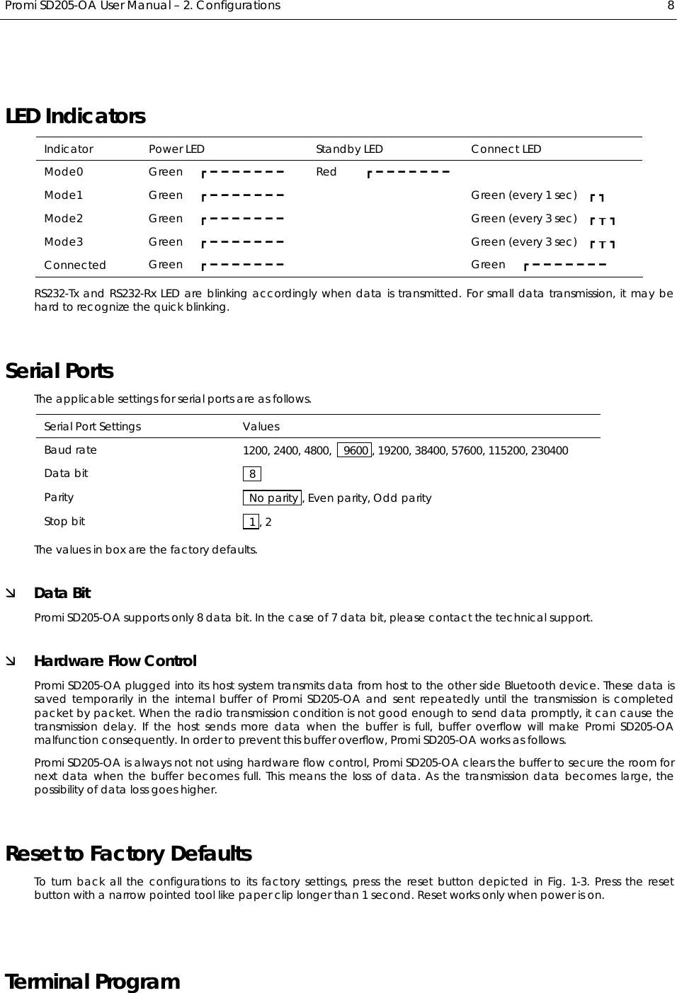  Promi SD205-OA User Manual – 2. Configurations  8 LED Indicators Indicator  Power LED  Standby LED  Connect LED Mode0  Green   ┏━━━━━━━  Red     ┏━━━━━━━  Mode1  Green   ┏━━━━━━━  Green (every 1 sec)  ┏┓ Mode2  Green   ┏━━━━━━━  Green (every 3 sec)  ┏┰┓ Mode3  Green   ┏━━━━━━━  Green (every 3 sec)  ┏┰┓ Connected  Green   ┏━━━━━━━  Green   ┏━━━━━━━ RS232-Tx and RS232-Rx LED are blinking accordingly when data is transmitted. For small data transmission, it may be hard to recognize the quick blinking. Serial Ports The applicable settings for serial ports are as follows. Serial Port Settings  Values Baud rate  1200, 2400, 4800,    9600 , 19200, 38400, 57600, 115200, 230400 Data bit   8  Parity    No parity , Even parity, Odd parity Stop bit   1 , 2 The values in box are the factory defaults. Ì Data Bit Promi SD205-OA supports only 8 data bit. In the case of 7 data bit, please contact the technical support. Ì Hardware Flow Control Promi SD205-OA plugged into its host system transmits data from host to the other side Bluetooth device. These data is saved temporarily in the internal buffer of Promi SD205-OA and sent repeatedly until the transmission is completed packet by packet. When the radio transmission condition is not good enough to send data promptly, it can cause the transmission delay. If the host sends more data when the buffer is full, buffer overflow will make Promi SD205-OA malfunction consequently. In order to prevent this buffer overflow, Promi SD205-OA works as follows. Promi SD205-OA is always not not using hardware flow control, Promi SD205-OA clears the buffer to secure the room for next data when the buffer becomes full. This means the loss of data. As the transmission data becomes large, the possibility of data loss goes higher. Reset to Factory Defaults To turn back all the configurations to its factory settings, press the reset button depicted in Fig. 1-3. Press the reset button with a narrow pointed tool like paper clip longer than 1 second. Reset works only when power is on.  Terminal Program 