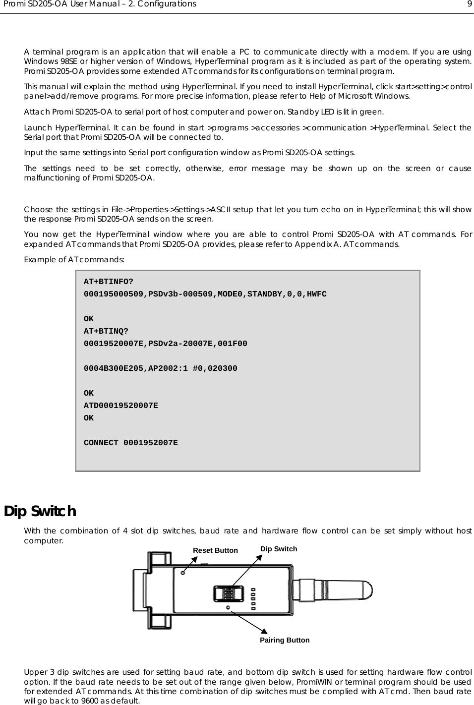  Promi SD205-OA User Manual – 2. Configurations  9 A terminal Tprogram is an application that will enable a PC to Tcommunicate directly with a modem. If you are using Windows 98SE or higher version of Windows, HyperTerminal program as it is included as part of the operating system. Promi SD205-OA provides some extended AT commands for its configurations on terminal program. This manual will explain the method using HyperTerminal. If you need to install HyperTerminal, click start&gt;setting&gt;control panel&gt;add/remove programs. For more precise information, please refer to Help of Microsoft Windows. Attach Promi SD205-OA to serial port of host computer and power on. Standby LED is lit in green. Launch HyperTerminal. It can be found in start &gt;programs &gt;accessories &gt;communication &gt;HyperTerminal. Select the Serial port that Promi SD205-OA will be connected to. Input the same settings into Serial port configuration window as Promi SD205-OA settings. The settings need to be set correctly, otherwise, error message may be shown up on the screen or cause malfunctioning of Promi SD205-OA.  Choose the settings in File-&gt;Properties-&gt;Settings-&gt;ASCII setup that let you turn echo on in HyperTerminal; this will show the response Promi SD205-OA sends on the screen. You now get the HyperTerminal window where you are able to control Promi SD205-OA with AT commands. For expanded AT commands that Promi SD205-OA provides, please refer to Appendix A. AT commands. Example of AT commands:  Dip Switch With the combination of 4 slot dip switches, baud rate and hardware flow control can be set simply without host computer.    Upper 3 dip switches are used for setting baud rate, and bottom dip switch is used for setting hardware flow control option. If the baud rate needs to be set out of the range given below, PromiWIN or terminal program should be used for extended AT commands. At this time combination of dip switches must be complied with AT cmd. Then baud rate will go back to 9600 as default. AT+BTINFO? 000195000509,PSDv3b-000509,MODE0,STANDBY,0,0,HWFC  OK AT+BTINQ? 00019520007E,PSDv2a-20007E,001F00  0004B300E205,AP2002:1 #0,020300  OK ATD00019520007E OK  CONNECT 0001952007E Pairing Button Dip Switch Reset Button 