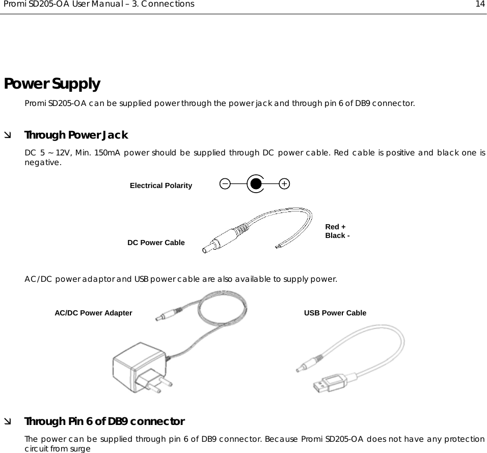  Promi SD205-OA User Manual – 3. Connections  14 Power Supply Promi SD205-OA can be supplied power through the power jack and through pin 6 of DB9 connector. Ì Through Power Jack DC 5 ~ 12V, Min. 150mA power should be supplied through DC power cable. Red cable is positive and black one is negative.   AC/DC power adaptor and USB power cable are also available to supply power.              Ì Through Pin 6 of DB9 connector The power can be supplied through pin 6 of DB9 connector. Because Promi SD205-OA does not have any protection circuit from surge   Electrical Polarity DC Power Cable AC/DC Power Adapter  USB Power Cable Red + Black - 