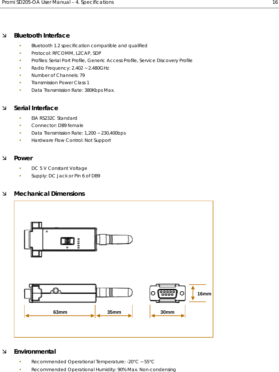  Promi SD205-OA User Manual – 4. Specifications  16 Ì Bluetooth Interface y Bluetooth 1.2 specification compatible and qualified y Protocol: RFCOMM, L2CAP, SDP y Profiles: Serial Port Profile, Generic Access Profile, Service Discovery Profile y Radio Frequency: 2.402 ~ 2.480GHz y Number of Channels: 79 y Transmission Power Class 1 y Data Transmission Rate: 380Kbps Max. Ì Serial Interface y EIA RS232C Standard y Connector: DB9 female y Data Transmission Rate: 1,200 ~ 230,400bps y Hardware Flow Control: Not Support Ì Power y DC 5 V Constant Voltage y Supply: DC Jack or Pin 6 of DB9 Ì Mechanical Dimensions  Ì Environmental y Recommended Operational Temperature: -20℃ ~ 55℃ y Recommended Operational Humidity: 90% Max. Non-condensing 63mm 35mm16mm30mm