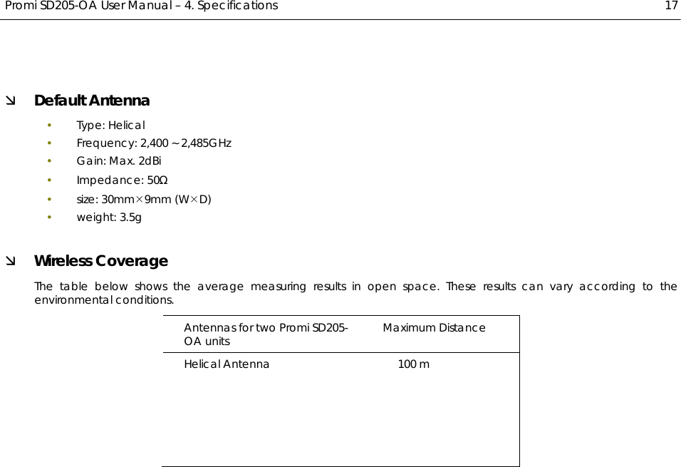  Promi SD205-OA User Manual – 4. Specifications  17 Ì Default Antenna y Type: Helical y Frequency: 2,400 ~ 2,485GHz y Gain: Max. 2dBi  y Impedance: 50Ω y size: 30mm¯9mm (W¯D) y weight: 3.5g Ì Wireless Coverage The table below shows the average measuring results in open space. These results can vary according to the environmental conditions. Antennas for two Promi SD205-OA units  Maximum Distance Helical Antenna                                          100 m 
