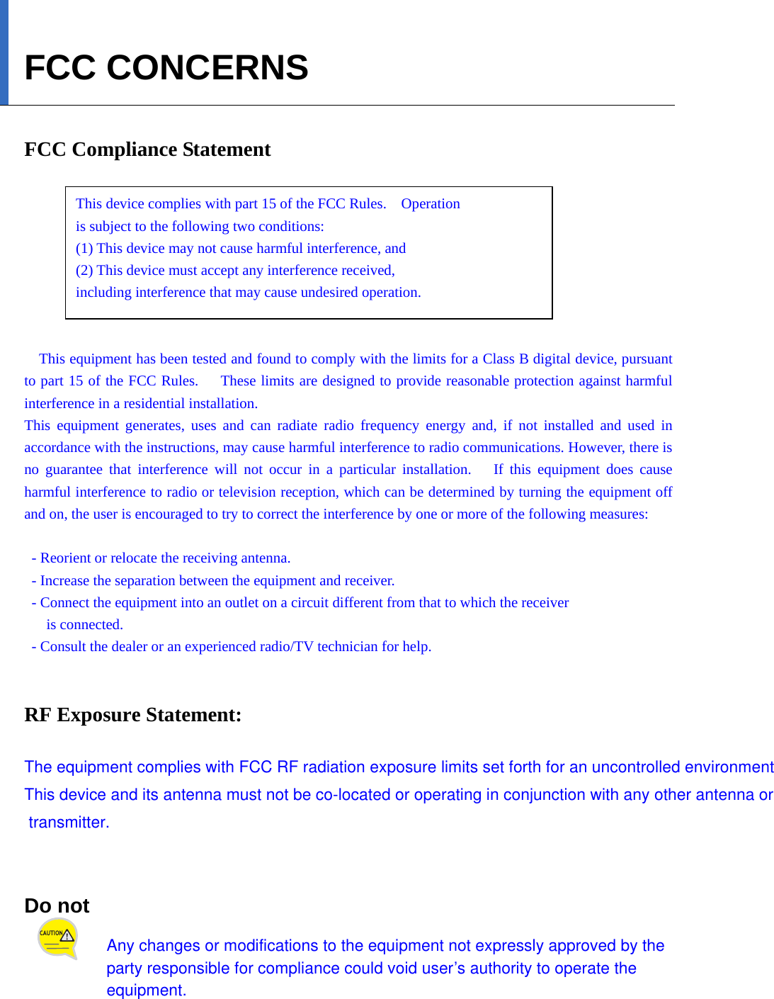   FCC CONCERNS  FCC Compliance Statement      This device complies with part 15 of the FCC Rules.    Operation   is subject to the following two conditions:     (1) This device may not cause harmful interference, and     (2) This device must accept any interference received,     including interference that may cause undesired operation.   This equipment has been tested and found to comply with the limits for a Class B digital device, pursuant to part 15 of the FCC Rules.      These limits are designed to provide reasonable protection against harmful interference in a residential installation. This equipment generates, uses and can radiate radio frequency energy and, if not installed and used in accordance with the instructions, may cause harmful interference to radio communications. However, there is no guarantee that interference will not occur in a particular installation.   If this equipment does cause harmful interference to radio or television reception, which can be determined by turning the equipment off and on, the user is encouraged to try to correct the interference by one or more of the following measures:    - Reorient or relocate the receiving antenna.   - Increase the separation between the equipment and receiver.   - Connect the equipment into an outlet on a circuit different from that to which the receiver   is connected.   - Consult the dealer or an experienced radio/TV technician for help.   RF Exposure Statement:  The equipment complies with FCC RF radiation exposure limits set forth for an uncontrolled environmentThis device and its antenna must not be co-located or operating in conjunction with any other antenna or transmitter.  Do not   Any changes or modifications to the equipment not expressly approved by the party responsible for compliance could void user’s authority to operate the equipment. 