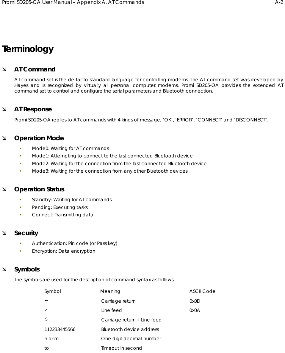  Promi SD205-OA User Manual – Appendix A. AT Commands  A-2 Terminology Ì AT Command AT command set is the HTde facto standardTH HTlanguageTH for controlling HTmodemsTH. The AT command set was developed by HTHayesTH and is recognized by virtually all HTpersonal computerTH modems. Promi SD205-OA provides the extended AT command set to control and configure the serial parameters and Bluetooth connection. Ì AT Response Promi SD205-OA replies to AT commands with 4 kinds of message, ‘OK’, ‘ERROR’, ‘CONNECT’ and ‘DISCONNECT’. Ì Operation Mode y Mode0: Waiting for AT commands y Mode1: Attempting to connect to the last connected Bluetooth device y Mode2: Waiting for the connection from the last connected Bluetooth device y Mode3: Waiting for the connection from any other Bluetooth devices Ì Operation Status y Standby: Waiting for AT commands y Pending: Executing tasks y Connect: Transmitting data Ì Security y Authentication: Pin code (or Pass key) y Encryption: Data encryption Ì Symbols The symbols are used for the description of command syntax as follows: Symbol Meaning  ASCII Code  Carriage return  0x0D  Line feed  0x0A  Carriage return + Line feed 112233445566  Bluetooth device address n or m  One digit decimal number to Timeout in second  