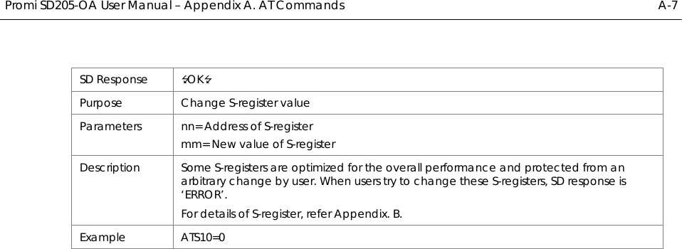  Promi SD205-OA User Manual – Appendix A. AT Commands  A-7 SD Response  OK Purpose Change S-register value Parameters  nn= Address of S-register mm= New value of S-register Description  Some S-registers are optimized for the overall performance and protected from an arbitrary change by user. When users try to change these S-registers, SD response is ‘ERROR’. For details of S-register, refer Appendix. B. Example ATS10=0  