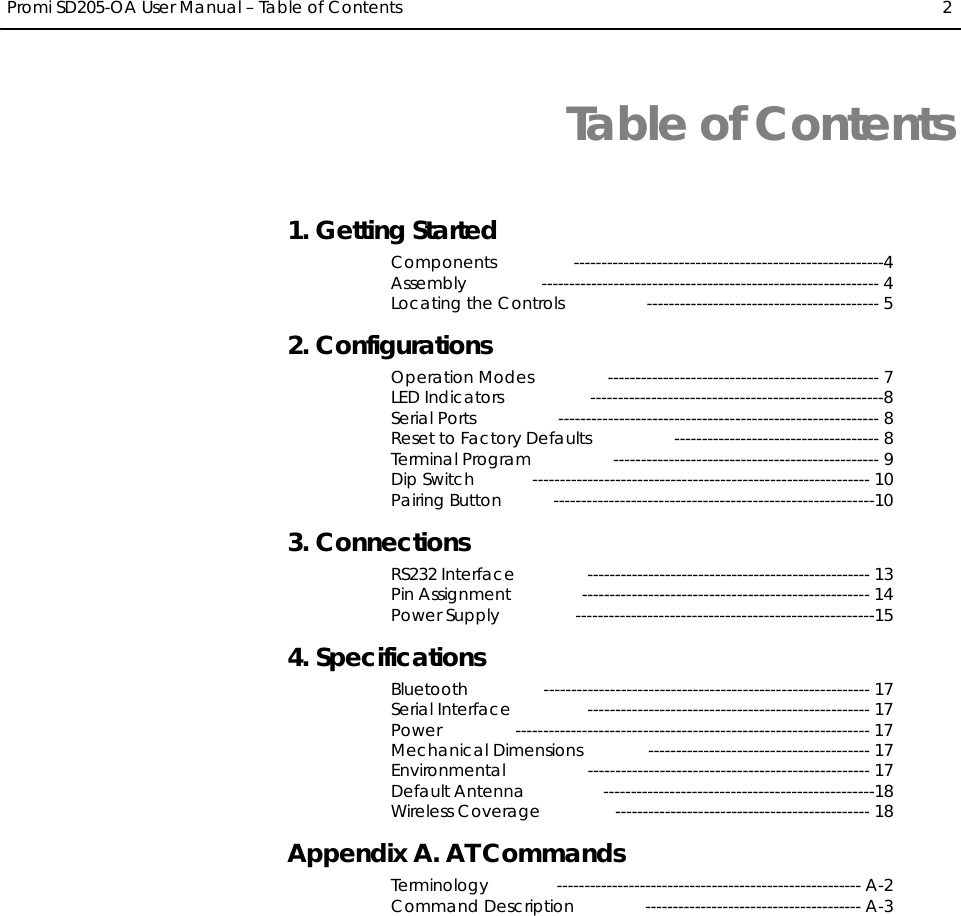  Promi SD205-OA User Manual – Table of Contents  2  Table of Contents 1. Getting Started Components --------------------------------------------------------4 Assembly ------------------------------------------------------------- 4 Locating the Controls  ------------------------------------------ 5 2. Configurations Operation Modes  ------------------------------------------------- 7 LED Indicators  -----------------------------------------------------8 Serial Ports  ---------------------------------------------------------- 8 Reset to Factory Defaults  ------------------------------------- 8 Terminal Program  ------------------------------------------------ 9 Dip Switch  ------------------------------------------------------------- 10 Pairing Button  ----------------------------------------------------------10 3. Connections RS232 Interface  --------------------------------------------------- 13 Pin Assignment  ---------------------------------------------------- 14 Power Supply  ------------------------------------------------------15 4. Specifications Bluetooth ----------------------------------------------------------- 17 Serial Interface  --------------------------------------------------- 17 Power ---------------------------------------------------------------- 17 Mechanical Dimensions  ---------------------------------------- 17 Environmental --------------------------------------------------- 17 Default Antenna  -------------------------------------------------18 Wireless Coverage  ---------------------------------------------- 18 Appendix A. AT Commands Terminology ------------------------------------------------------- A-2 Command Description  --------------------------------------- A-3  