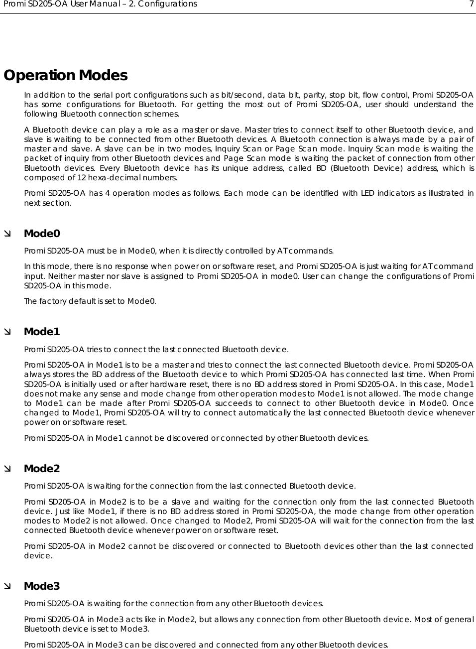  Promi SD205-OA User Manual – 2. Configurations  7 Operation Modes In addition to the serial port configurations such as bit/second, data bit, parity, stop bit, flow control, Promi SD205-OA has some configurations for Bluetooth. For getting the most out of Promi SD205-OA, user should understand the following Bluetooth connection schemes. A Bluetooth device can play a role as a master or slave. Master tries to connect itself to other Bluetooth device, and slave is waiting to be connected from other Bluetooth devices. A Bluetooth connection is always made by a pair of master and slave. A slave can be in two modes, Inquiry Scan or Page Scan mode. Inquiry Scan mode is waiting the packet of inquiry from other Bluetooth devices and Page Scan mode is waiting the packet of connection from other Bluetooth devices. Every Bluetooth device has its unique address, called BD (Bluetooth Device) address, which is composed of 12 hexa-decimal numbers. Promi SD205-OA has 4 operation modes as follows. Each mode can be identified with LED indicators as illustrated in next section. Ì Mode0 Promi SD205-OA must be in Mode0, when it is directly controlled by AT commands. In this mode, there is no response when power on or software reset, and Promi SD205-OA is just waiting for AT command input. Neither master nor slave is assigned to Promi SD205-OA in mode0. User can change the configurations of Promi SD205-OA in this mode. The factory default is set to Mode0. Ì Mode1 Promi SD205-OA tries to connect the last connected Bluetooth device. Promi SD205-OA in Mode1 is to be a master and tries to connect the last connected Bluetooth device. Promi SD205-OA always stores the BD address of the Bluetooth device to which Promi SD205-OA has connected last time. When Promi SD205-OA is initially used or after hardware reset, there is no BD address stored in Promi SD205-OA. In this case, Mode1 does not make any sense and mode change from other operation modes to Mode1 is not allowed. The mode change to Mode1 can be made after Promi SD205-OA succeeds to connect to other Bluetooth device in Mode0. Once changed to Mode1, Promi SD205-OA will try to connect automatically the last connected Bluetooth device whenever power on or software reset. Promi SD205-OA in Mode1 cannot be discovered or connected by other Bluetooth devices. Ì Mode2 Promi SD205-OA is waiting for the connection from the last connected Bluetooth device. Promi SD205-OA in Mode2 is to be a slave and waiting for the connection only from the last connected Bluetooth device. Just like Mode1, if there is no BD address stored in Promi SD205-OA, the mode change from other operation modes to Mode2 is not allowed. Once changed to Mode2, Promi SD205-OA will wait for the connection from the last connected Bluetooth device whenever power on or software reset. Promi SD205-OA in Mode2 cannot be discovered or connected to Bluetooth devices other than the last connected device. Ì Mode3 Promi SD205-OA is waiting for the connection from any other Bluetooth devices. Promi SD205-OA in Mode3 acts like in Mode2, but allows any connection from other Bluetooth device. Most of general Bluetooth device is set to Mode3. Promi SD205-OA in Mode3 can be discovered and connected from any other Bluetooth devices.  