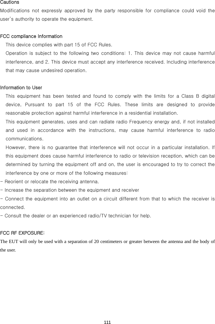  111 Cautions     Modifications  not  expressly  approved  by  the  party  responsible  for  compliance  could  void  the user’s authority to operate the equipment.  FCC compliance Information This device complies with part 15 of FCC Rules. Operation is subject to the following two conditions: 1. This device  may  not  cause  harmful interference, and 2. This device must accept any interference received. Including interference that may cause undesired operation.  Information to User This  equipment  has  been  tested  and  found  to  comply  with  the  limits  for  a  Class  B  digital device,  Pursuant  to  part  15  of  the  FCC  Rules.  These  limits  are  designed  to  provide reasonable protection against harmful interference in a residential installation. This equipment generates, uses and can radiate radio Frequency energy and, if not installed and  used  in  accordance  with  the  instructions,  may  cause  harmful  interference  to  radio communications. However, there is  no  guarantee that  interference will not occur  in  a  particular  installation. If this equipment does cause harmful interference to radio or television reception, which can be determined by turning the equipment off and on, the user is encouraged to try to correct the interference by one or more of the following measures: - Reorient or relocate the receiving antenna. - Increase the separation between the equipment and receiver - Connect the equipment into an outlet on a circuit different from that to which the receiver is connected. - Consult the dealer or an experienced radio/TV technician for help.  FCC RF EXPOSURE: The EUT will only be used with a separation of 20 centimeters or greater between the antenna and the body of the user. 