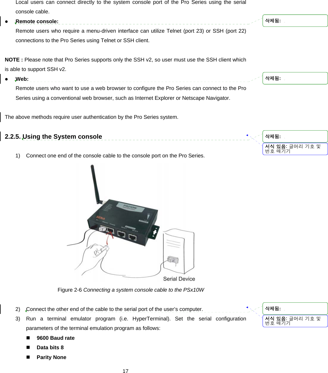  17Local users can connect directly to the system console port of the Pro Series using the serial console cable. z Remote console: Remote users who require a menu-driven interface can utilize Telnet (port 23) or SSH (port 22) connections to the Pro Series using Telnet or SSH client.  NOTE : Please note that Pro Series supports only the SSH v2, so user must use the SSH client which is able to support SSH v2.   z Web: Remote users who want to use a web browser to configure the Pro Series can connect to the Pro Series using a conventional web browser, such as Internet Explorer or Netscape Navigator.  The above methods require user authentication by the Pro Series system.  2.2.5. Using the System console  1)  Connect one end of the console cable to the console port on the Pro Series.  Figure 2-6 Connecting a system console cable to the PSx10W  2)  Connect the other end of the cable to the serial port of the user’s computer. 3)  Run a terminal emulator program (i.e. HyperTerminal). Set the serial configuration parameters of the terminal emulation program as follows:  9600 Baud rate  Data bits 8  Parity None 서식 있음: 글머리 기호 및번호 매기기서식 있음: 글머리 기호 및번호 매기기삭제됨: 삭제됨: 삭제됨: 삭제됨: 