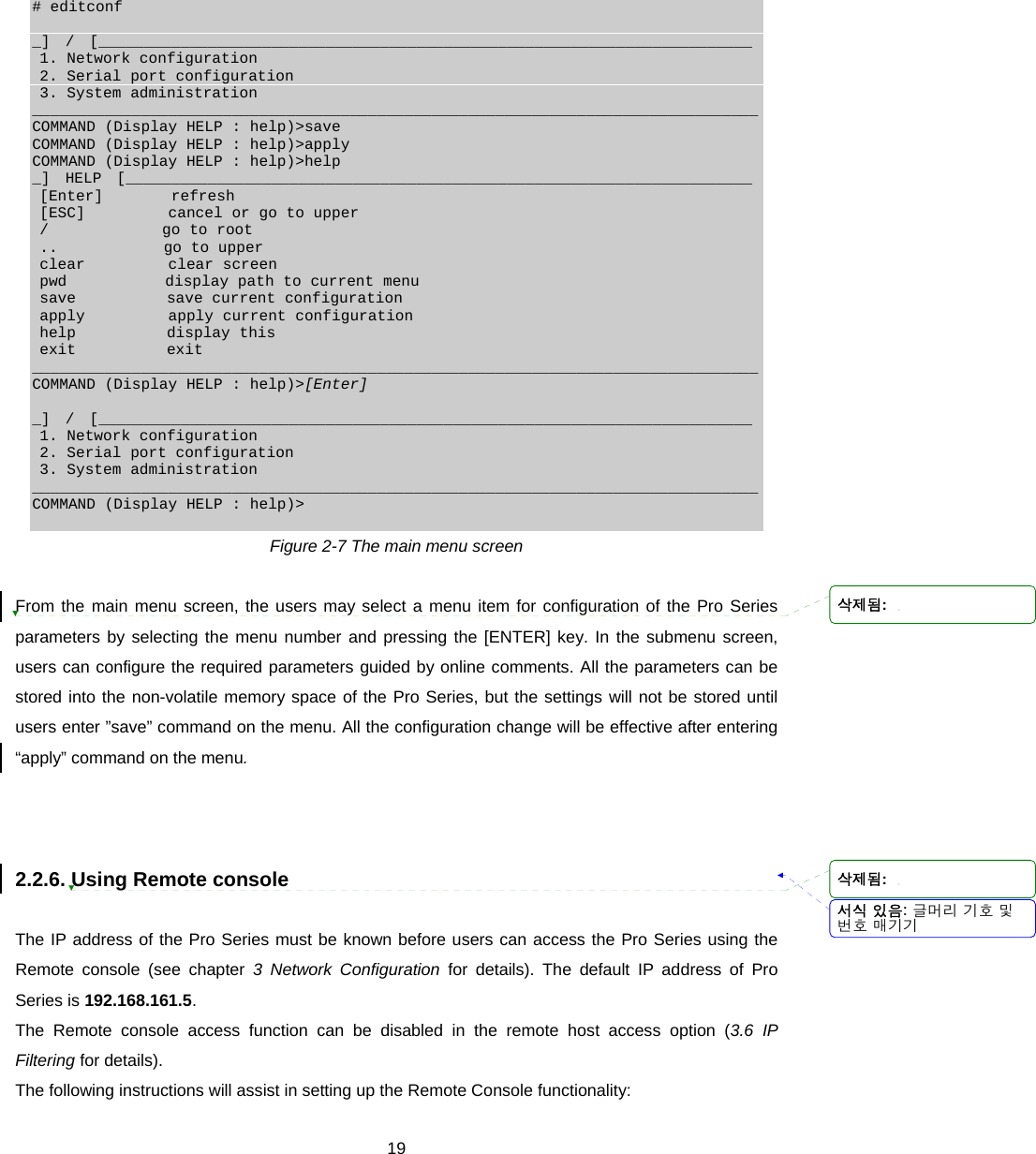  19 # editconf  _]  /  [________________________________________________________________________  1. Network configuration  2. Serial port configuration  3. System administration ________________________________________________________________________________ COMMAND (Display HELP : help)&gt;save COMMAND (Display HELP : help)&gt;apply COMMAND (Display HELP : help)&gt;help _]  HELP  [_____________________________________________________________________  [Enter]         refresh  [ESC]           cancel or go to upper  /               go to root  ..              go to upper  clear           clear screen  pwd             display path to current menu  save            save current configuration  apply           apply current configuration  help            display this  exit            exit ________________________________________________________________________________ COMMAND (Display HELP : help)&gt;[Enter]  _]  /  [________________________________________________________________________  1. Network configuration  2. Serial port configuration  3. System administration ________________________________________________________________________________ COMMAND (Display HELP : help)&gt;  Figure 2-7 The main menu screen  From the main menu screen, the users may select a menu item for configuration of the Pro Series parameters by selecting the menu number and pressing the [ENTER] key. In the submenu screen, users can configure the required parameters guided by online comments. All the parameters can be stored into the non-volatile memory space of the Pro Series, but the settings will not be stored until users enter ”save” command on the menu. All the configuration change will be effective after entering “apply” command on the menu.      2.2.6. Using Remote console  The IP address of the Pro Series must be known before users can access the Pro Series using the Remote console (see chapter 3 Network Configuration for details). The default IP address of Pro Series is 192.168.161.5.  The Remote console access function can be disabled in the remote host access option (3.6 IP Filtering for details). The following instructions will assist in setting up the Remote Console functionality: 서식 있음: 글머리 기호 및번호 매기기삭제됨: 삭제됨: 