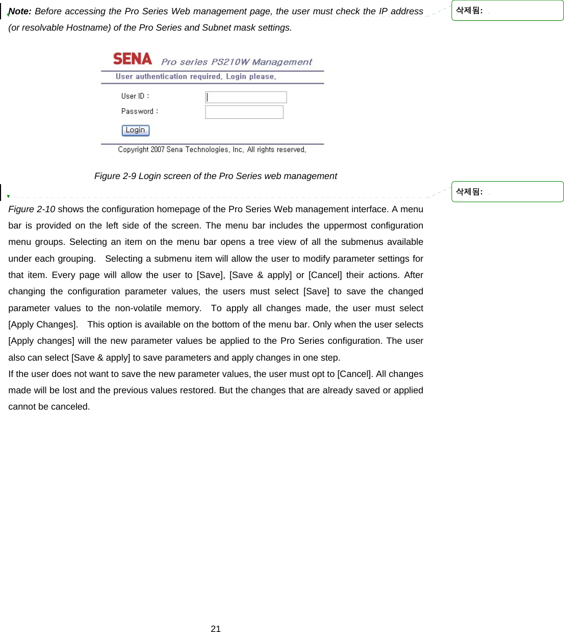  21 Note: Before accessing the Pro Series Web management page, the user must check the IP address (or resolvable Hostname) of the Pro Series and Subnet mask settings.  Figure 2-9 Login screen of the Pro Series web management  Figure 2-10 shows the configuration homepage of the Pro Series Web management interface. A menu bar is provided on the left side of the screen. The menu bar includes the uppermost configuration menu groups. Selecting an item on the menu bar opens a tree view of all the submenus available under each grouping.   Selecting a submenu item will allow the user to modify parameter settings for that item. Every page will allow the user to [Save], [Save &amp; apply] or [Cancel] their actions. After changing the configuration parameter values, the users must select [Save] to save the changed parameter values to the non-volatile memory.  To apply all changes made, the user must select [Apply Changes].    This option is available on the bottom of the menu bar. Only when the user selects [Apply changes] will the new parameter values be applied to the Pro Series configuration. The user also can select [Save &amp; apply] to save parameters and apply changes in one step. If the user does not want to save the new parameter values, the user must opt to [Cancel]. All changes made will be lost and the previous values restored. But the changes that are already saved or applied cannot be canceled.  삭제됨: 삭제됨: 