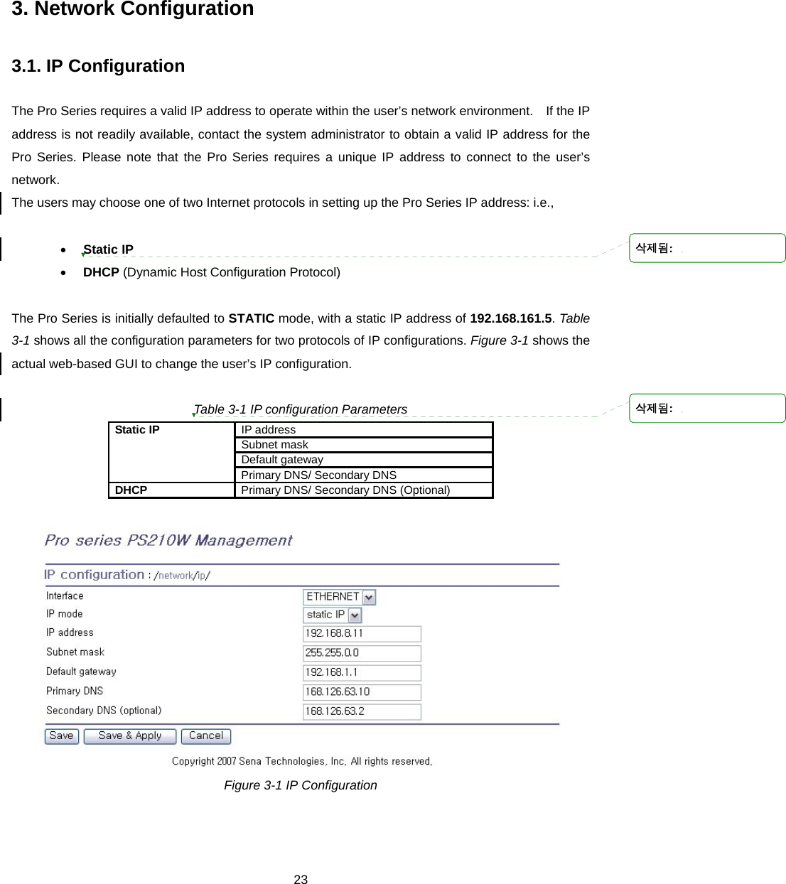  233. Network Configuration  3.1. IP Configuration  The Pro Series requires a valid IP address to operate within the user’s network environment.    If the IP address is not readily available, contact the system administrator to obtain a valid IP address for the Pro Series. Please note that the Pro Series requires a unique IP address to connect to the user’s network.  The users may choose one of two Internet protocols in setting up the Pro Series IP address: i.e.,    • Static IP • DHCP (Dynamic Host Configuration Protocol)  The Pro Series is initially defaulted to STATIC mode, with a static IP address of 192.168.161.5. Table 3-1 shows all the configuration parameters for two protocols of IP configurations. Figure 3-1 shows the actual web-based GUI to change the user’s IP configuration.  Table 3-1 IP configuration Parameters IP address Subnet mask Default gateway Static IP Primary DNS/ Secondary DNS DHCP  Primary DNS/ Secondary DNS (Optional)   Figure 3-1 IP Configuration   삭제됨: 삭제됨: 