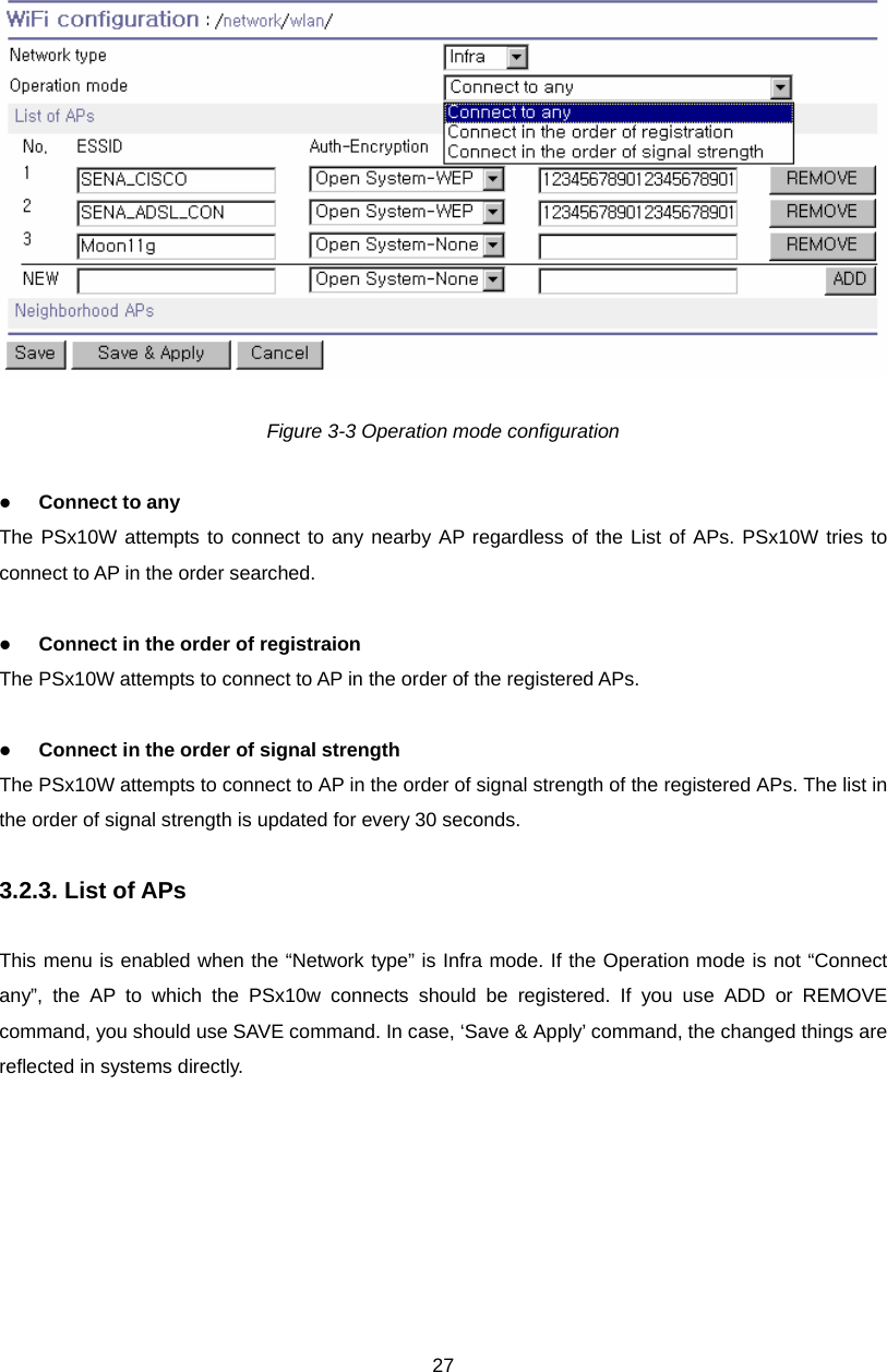  27  Figure 3-3 Operation mode configuration  z Connect to any The PSx10W attempts to connect to any nearby AP regardless of the List of APs. PSx10W tries to connect to AP in the order searched.  z Connect in the order of registraion The PSx10W attempts to connect to AP in the order of the registered APs.    z Connect in the order of signal strength The PSx10W attempts to connect to AP in the order of signal strength of the registered APs. The list in the order of signal strength is updated for every 30 seconds.  3.2.3. List of APs  This menu is enabled when the “Network type” is Infra mode. If the Operation mode is not “Connect any”, the AP to which the PSx10w connects should be registered. If you use ADD or REMOVE command, you should use SAVE command. In case, ‘Save &amp; Apply’ command, the changed things are reflected in systems directly.  