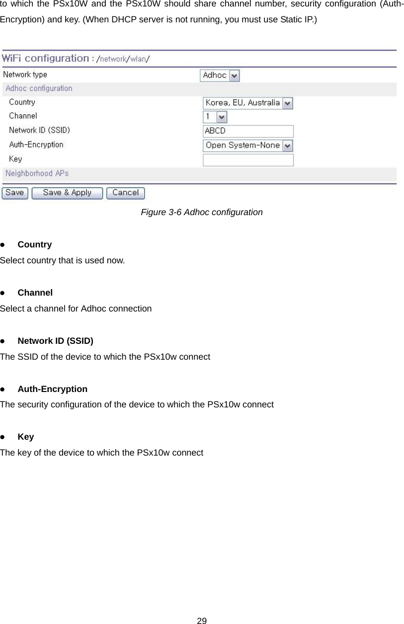  29to which the PSx10W and the PSx10W should share channel number, security configuration (Auth-Encryption) and key. (When DHCP server is not running, you must use Static IP.)   Figure 3-6 Adhoc configuration  z Country Select country that is used now.  z Channel Select a channel for Adhoc connection  z Network ID (SSID) The SSID of the device to which the PSx10w connect  z Auth-Encryption The security configuration of the device to which the PSx10w connect  z Key The key of the device to which the PSx10w connect 