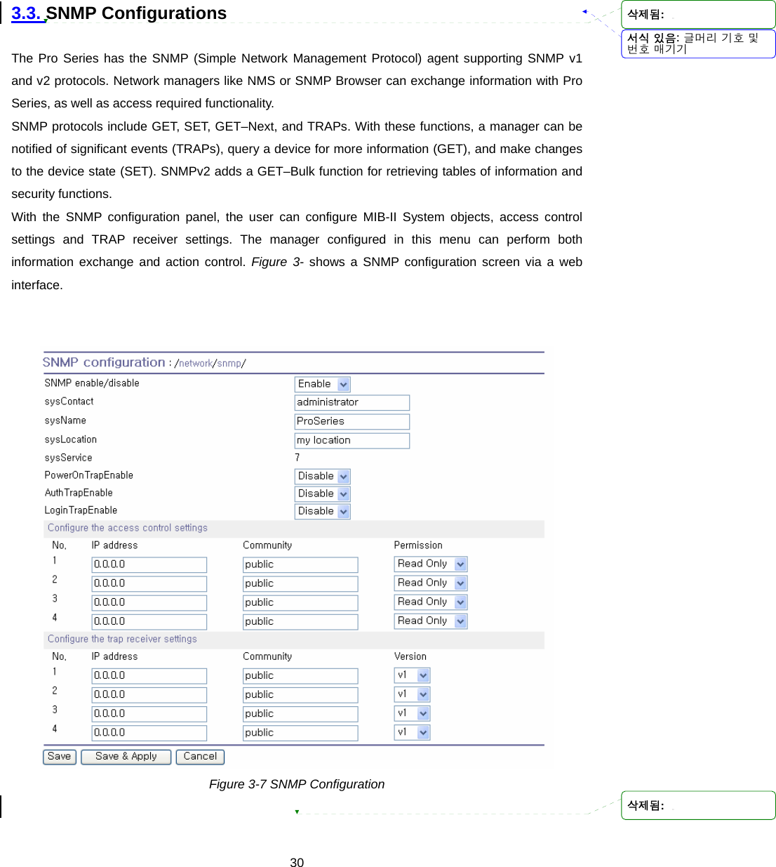  30 3.3. SNMP Configurations  The Pro Series has the SNMP (Simple Network Management Protocol) agent supporting SNMP v1 and v2 protocols. Network managers like NMS or SNMP Browser can exchange information with Pro Series, as well as access required functionality. SNMP protocols include GET, SET, GET–Next, and TRAPs. With these functions, a manager can be notified of significant events (TRAPs), query a device for more information (GET), and make changes to the device state (SET). SNMPv2 adds a GET–Bulk function for retrieving tables of information and security functions. With the SNMP configuration panel, the user can configure MIB-II System objects, access control settings and TRAP receiver settings. The manager configured in this menu can perform both information exchange and action control. Figure 3- shows a SNMP configuration screen via a web interface.    Figure 3-7 SNMP Configuration  서식 있음: 글머리 기호 및번호 매기기삭제됨: 삭제됨: 