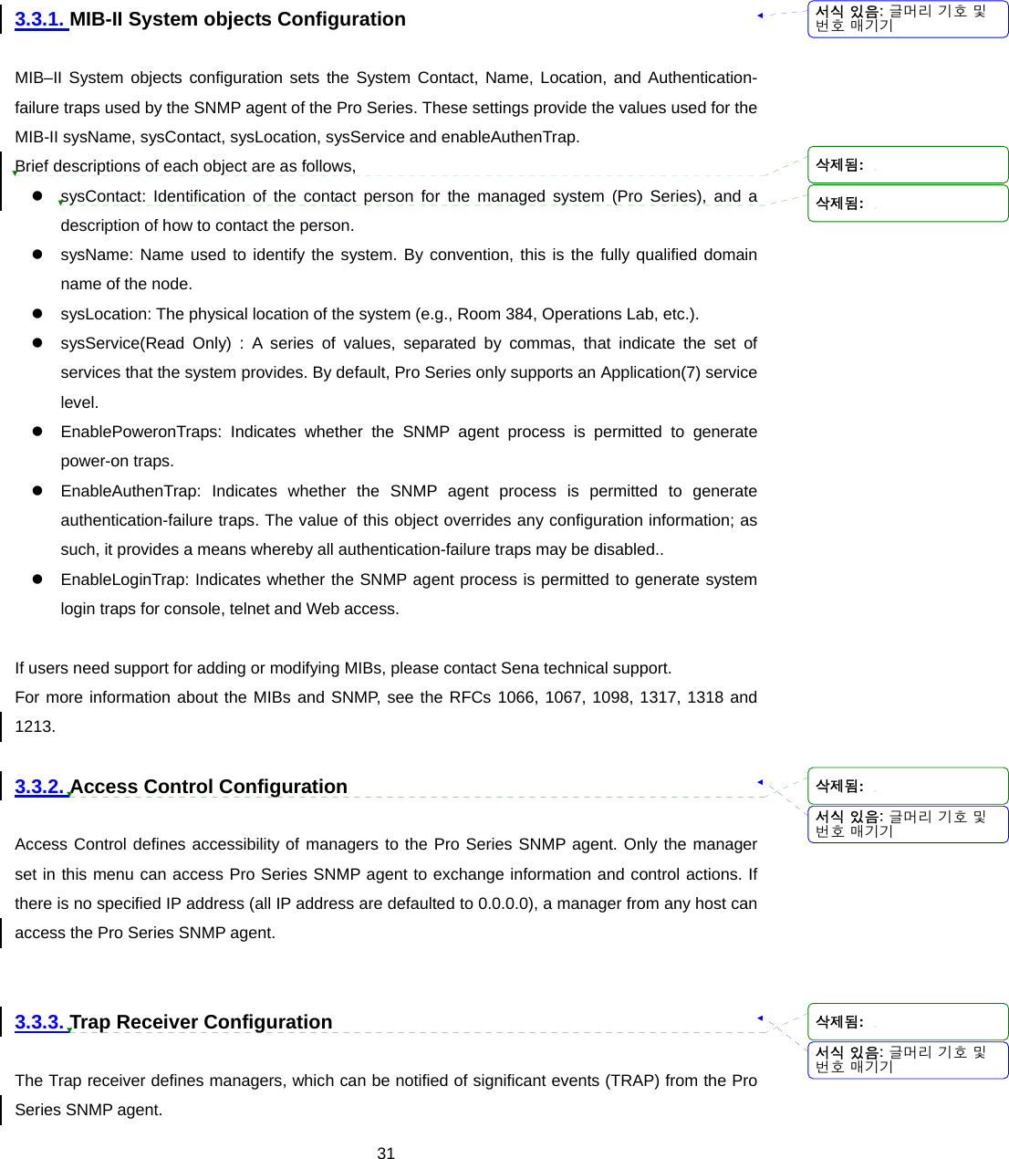  313.3.1. MIB-II System objects Configuration  MIB–II System objects configuration sets the System Contact, Name, Location, and Authentication-failure traps used by the SNMP agent of the Pro Series. These settings provide the values used for the MIB-II sysName, sysContact, sysLocation, sysService and enableAuthenTrap. Brief descriptions of each object are as follows, z  sysContact: Identification of the contact person for the managed system (Pro Series), and a description of how to contact the person. z  sysName: Name used to identify the system. By convention, this is the fully qualified domain name of the node. z  sysLocation: The physical location of the system (e.g., Room 384, Operations Lab, etc.). z  sysService(Read Only) : A series of values, separated by commas, that indicate the set of services that the system provides. By default, Pro Series only supports an Application(7) service level. z  EnablePoweronTraps: Indicates whether the SNMP agent process is permitted to generate power-on traps.   z  EnableAuthenTrap: Indicates whether the SNMP agent process is permitted to generate authentication-failure traps. The value of this object overrides any configuration information; as such, it provides a means whereby all authentication-failure traps may be disabled.. z  EnableLoginTrap: Indicates whether the SNMP agent process is permitted to generate system login traps for console, telnet and Web access.  If users need support for adding or modifying MIBs, please contact Sena technical support. For more information about the MIBs and SNMP, see the RFCs 1066, 1067, 1098, 1317, 1318 and 1213.  3.3.2. Access Control Configuration  Access Control defines accessibility of managers to the Pro Series SNMP agent. Only the manager set in this menu can access Pro Series SNMP agent to exchange information and control actions. If there is no specified IP address (all IP address are defaulted to 0.0.0.0), a manager from any host can access the Pro Series SNMP agent.   3.3.3. Trap Receiver Configuration  The Trap receiver defines managers, which can be notified of significant events (TRAP) from the Pro Series SNMP agent. 서식 있음: 글머리 기호 및번호 매기기서식 있음: 글머리 기호 및번호 매기기서식 있음: 글머리 기호 및번호 매기기삭제됨: 삭제됨: 삭제됨: 삭제됨: 