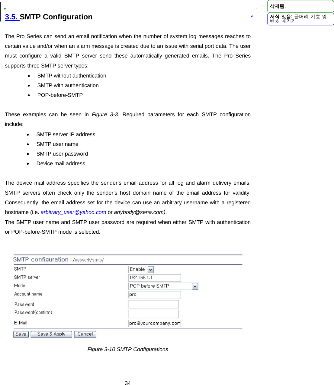  34 3.5. SMTP Configuration  The Pro Series can send an email notification when the number of system log messages reaches to certain value and/or when an alarm message is created due to an issue with serial port data. The user must configure a valid SMTP server send these automatically generated emails. The Pro Series supports three SMTP server types: • SMTP without authentication • SMTP with authentication • POP-before-SMTP  These examples can be seen in Figure 3-3. Required parameters for each SMTP configuration include: •  SMTP server IP address • SMTP user name  • SMTP user password • Device mail address  The device mail address specifies the sender’s email address for all log and alarm delivery emails. SMTP servers often check only the sender’s host domain name of the email address for validity. Consequently, the email address set for the device can use an arbitrary username with a registered hostname (i.e. arbitrary_user@yahoo.com or anybody@sena.com).   The SMTP user name and SMTP user password are required when either SMTP with authentication or POP-before-SMTP mode is selected.   Figure 3-10 SMTP Configurations  서식 있음: 글머리 기호 및번호 매기기삭제됨: 