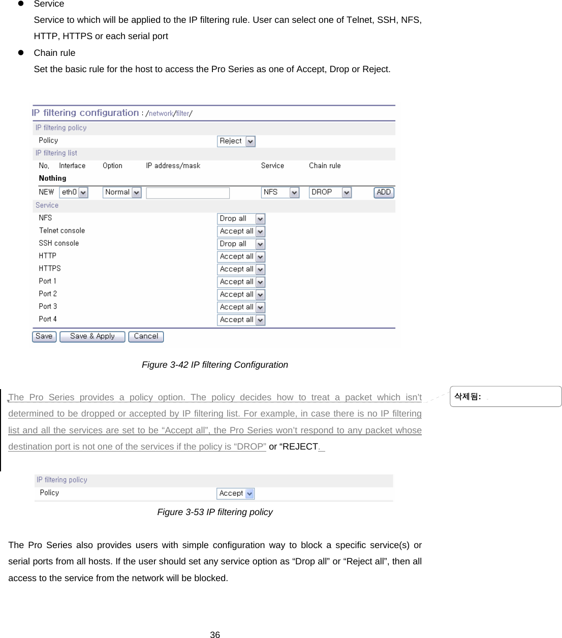  36z Service  Service to which will be applied to the IP filtering rule. User can select one of Telnet, SSH, NFS, HTTP, HTTPS or each serial port z Chain rule Set the basic rule for the host to access the Pro Series as one of Accept, Drop or Reject.    Figure 3-42 IP filtering Configuration  The Pro Series provides a policy option. The policy decides how to treat a packet which isn’t determined to be dropped or accepted by IP filtering list. For example, in case there is no IP filtering list and all the services are set to be “Accept all”, the Pro Series won’t respond to any packet whose destination port is not one of the services if the policy is “DROP” or “REJECT.     Figure 3-53 IP filtering policy  The Pro Series also provides users with simple configuration way to block a specific service(s) or serial ports from all hosts. If the user should set any service option as “Drop all” or “Reject all”, then all access to the service from the network will be blocked.   삭제됨: 