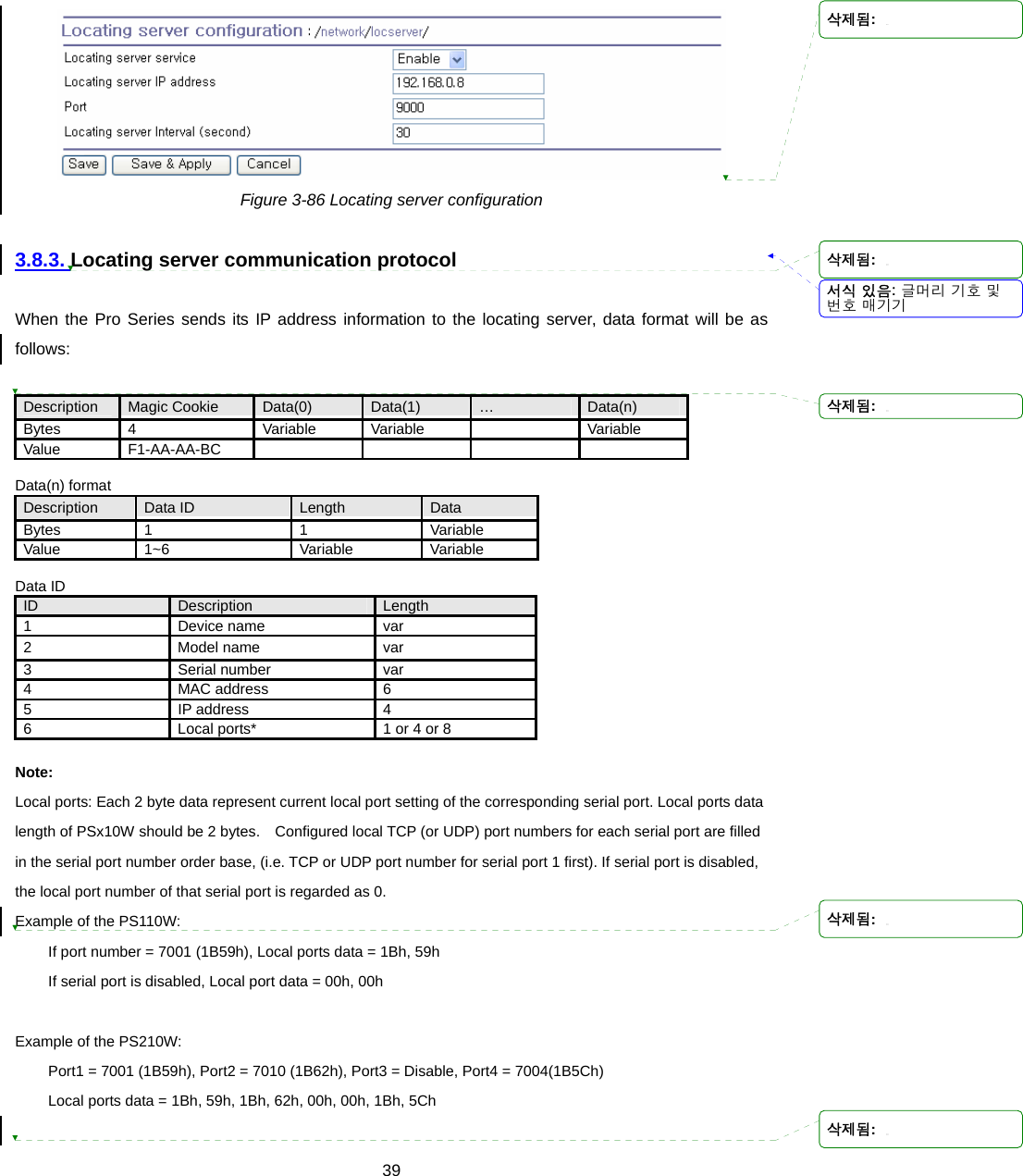  39 Figure 3-86 Locating server configuration  3.8.3. Locating server communication protocol  When the Pro Series sends its IP address information to the locating server, data format will be as follows:  Description  Magic Cookie  Data(0)  Data(1)  …  Data(n) Bytes  4  Variable Variable   Variable Value F1-AA-AA-BC      Data(n) format Description  Data ID  Length  Data Bytes 1  1  Variable Value 1~6  Variable Variable  Data ID ID  Description  Length 1 Device name var 2 Model name var 3 Serial number var 4 MAC address 6 5 IP address 4 6  Local ports*  1 or 4 or 8  Note: Local ports: Each 2 byte data represent current local port setting of the corresponding serial port. Local ports data length of PSx10W should be 2 bytes.    Configured local TCP (or UDP) port numbers for each serial port are filled in the serial port number order base, (i.e. TCP or UDP port number for serial port 1 first). If serial port is disabled, the local port number of that serial port is regarded as 0. Example of the PS110W: If port number = 7001 (1B59h), Local ports data = 1Bh, 59h If serial port is disabled, Local port data = 00h, 00h  Example of the PS210W: Port1 = 7001 (1B59h), Port2 = 7010 (1B62h), Port3 = Disable, Port4 = 7004(1B5Ch) Local ports data = 1Bh, 59h, 1Bh, 62h, 00h, 00h, 1Bh, 5Ch  서식 있음: 글머리 기호 및번호 매기기삭제됨: 삭제됨: 삭제됨: 삭제됨: 삭제됨: 