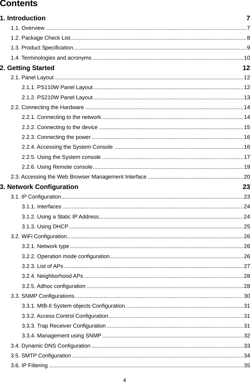  4Contents 1. Introduction  7 1.1. Overview ....................................................................................................................................7 1.2. Package Check List....................................................................................................................8 1.3. Product Specification..................................................................................................................9 1.4. Terminologies and acronyms ...................................................................................................10 2. Getting Started  12 2.1. Panel Layout ............................................................................................................................12 2.1.1. PS110W Panel Layout...................................................................................................12 2.1.2. PS210W Panel Layout...................................................................................................13 2.2. Connecting the Hardware ........................................................................................................14 2.2.1. Connecting to the network .............................................................................................14 2.2.2. Connecting to the device ...............................................................................................15 2.2.3. Connecting the power....................................................................................................16 2.2.4. Accessing the System Console .....................................................................................16 2.2.5. Using the System console .............................................................................................17 2.2.6. Using Remote console...................................................................................................19 2.3. Accessing the Web Browser Management Interface ...............................................................20 3. Network Configuration  23 3.1. IP Configuration........................................................................................................................23 3.1.1. Interfaces .......................................................................................................................24 3.1.2. Using a Static IP Address...............................................................................................24 3.1.3. Using DHCP...................................................................................................................25 3.2. WiFi Configuration....................................................................................................................26 3.2.1. Network type ..................................................................................................................26 3.2.2. Operation mode configuration........................................................................................26 3.2.3. List of APs ......................................................................................................................27 3.2.4. Neighborhood APs.........................................................................................................28 3.2.5. Adhoc configuration .......................................................................................................28 3.3. SNMP Configurations...............................................................................................................30 3.3.1. MIB-II System objects Configuration..............................................................................31 3.3.2. Access Control Configuration.........................................................................................31 3.3.3. Trap Receiver Configuration ..........................................................................................31 3.3.4. Management using SNMP.............................................................................................32 3.4. Dynamic DNS Configuration ....................................................................................................33 3.5. SMTP Configuration.................................................................................................................34 3.6. IP Filtering ................................................................................................................................35 