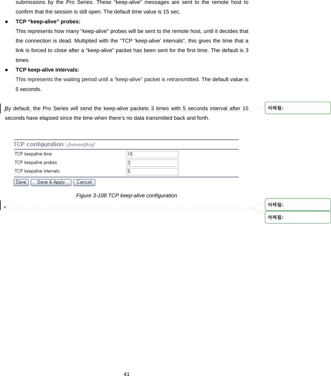  41submissions by the Pro Series. These “keep-alive” messages are sent to the remote host to confirm that the session is still open. The default time value is 15 sec. z TCP “keep-alive” probes: This represents how many “keep-alive” probes will be sent to the remote host, until it decides that the connection is dead. Multiplied with the “TCP ‘keep-alive’ intervals”, this gives the time that a link is forced to close after a “keep-alive” packet has been sent for the first time. The default is 3 times z TCP keep-alive intervals: This represents the waiting period until a “keep-alive” packet is retransmitted. The default value is 5 seconds.  By default, the Pro Series will send the keep-alive packets 3 times with 5 seconds interval after 15 seconds have elapsed since the time when there’s no data transmitted back and forth.   Figure 3-108 TCP keep-alive configuration  삭제됨: 삭제됨: 삭제됨:  