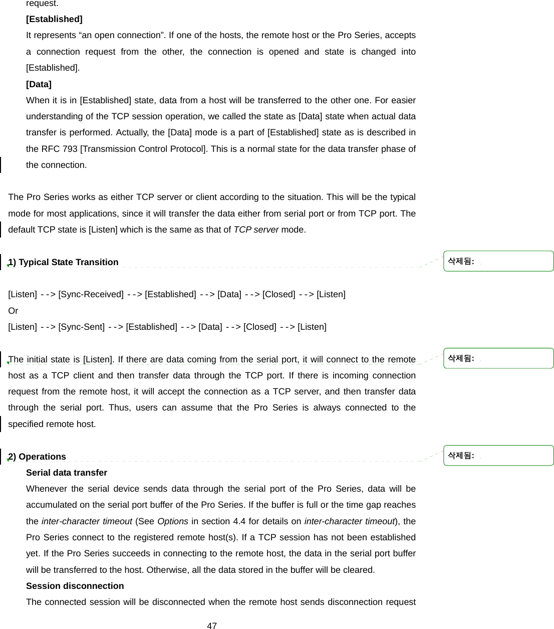  47request. [Established] It represents “an open connection”. If one of the hosts, the remote host or the Pro Series, accepts a connection request from the other, the connection is opened and state is changed into [Established]. [Data] When it is in [Established] state, data from a host will be transferred to the other one. For easier understanding of the TCP session operation, we called the state as [Data] state when actual data transfer is performed. Actually, the [Data] mode is a part of [Established] state as is described in the RFC 793 [Transmission Control Protocol]. This is a normal state for the data transfer phase of the connection.  The Pro Series works as either TCP server or client according to the situation. This will be the typical mode for most applications, since it will transfer the data either from serial port or from TCP port. The default TCP state is [Listen] which is the same as that of TCP server mode.    1) Typical State Transition  [Listen] --&gt; [Sync-Received] --&gt; [Established] --&gt; [Data] --&gt; [Closed] --&gt; [Listen] Or [Listen] --&gt; [Sync-Sent] --&gt; [Established] --&gt; [Data] --&gt; [Closed] --&gt; [Listen]  The initial state is [Listen]. If there are data coming from the serial port, it will connect to the remote host as a TCP client and then transfer data through the TCP port. If there is incoming connection request from the remote host, it will accept the connection as a TCP server, and then transfer data through the serial port. Thus, users can assume that the Pro Series is always connected to the specified remote host.  2) Operations Serial data transfer Whenever the serial device sends data through the serial port of the Pro Series, data will be accumulated on the serial port buffer of the Pro Series. If the buffer is full or the time gap reaches the inter-character timeout (See Options in section 4.4 for details on inter-character timeout), the Pro Series connect to the registered remote host(s). If a TCP session has not been established yet. If the Pro Series succeeds in connecting to the remote host, the data in the serial port buffer will be transferred to the host. Otherwise, all the data stored in the buffer will be cleared. Session disconnection The connected session will be disconnected when the remote host sends disconnection request 삭제됨: 삭제됨: 삭제됨: 