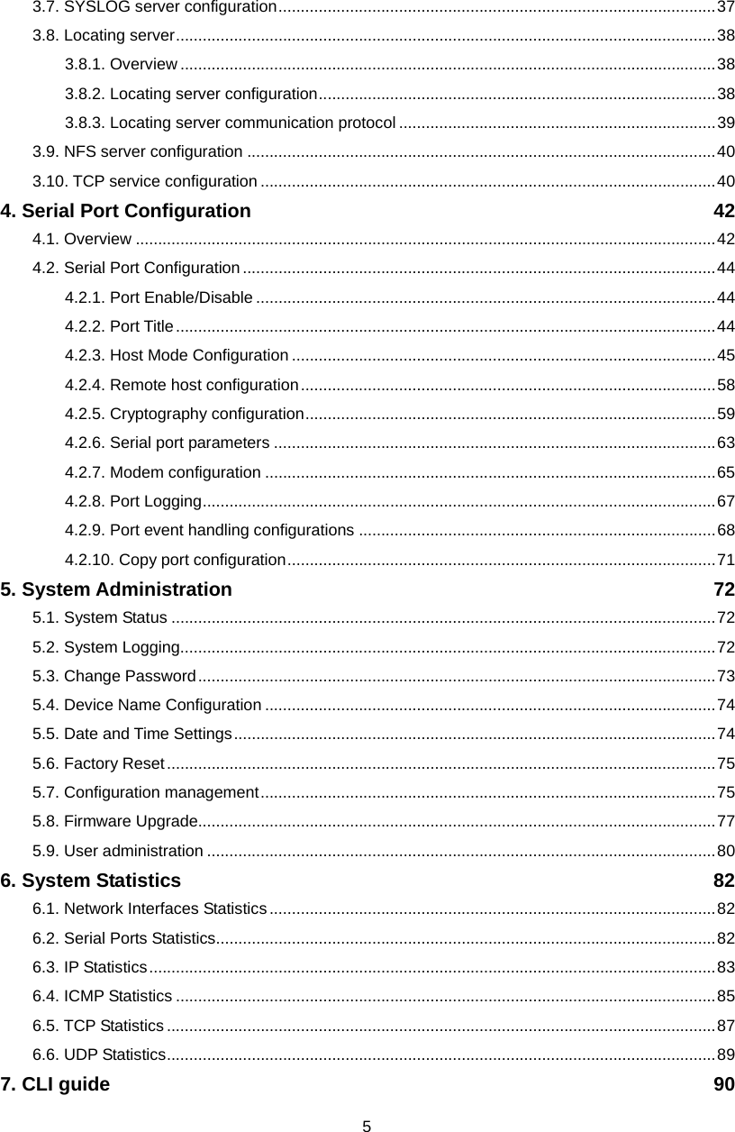  53.7. SYSLOG server configuration..................................................................................................37 3.8. Locating server.........................................................................................................................38 3.8.1. Overview ........................................................................................................................38 3.8.2. Locating server configuration.........................................................................................38 3.8.3. Locating server communication protocol .......................................................................39 3.9. NFS server configuration .........................................................................................................40 3.10. TCP service configuration ......................................................................................................40 4. Serial Port Configuration  42 4.1. Overview ..................................................................................................................................42 4.2. Serial Port Configuration..........................................................................................................44 4.2.1. Port Enable/Disable .......................................................................................................44 4.2.2. Port Title.........................................................................................................................44 4.2.3. Host Mode Configuration ...............................................................................................45 4.2.4. Remote host configuration.............................................................................................58 4.2.5. Cryptography configuration............................................................................................59 4.2.6. Serial port parameters ...................................................................................................63 4.2.7. Modem configuration .....................................................................................................65 4.2.8. Port Logging...................................................................................................................67 4.2.9. Port event handling configurations ................................................................................68 4.2.10. Copy port configuration................................................................................................71 5. System Administration  72 5.1. System Status ..........................................................................................................................72 5.2. System Logging........................................................................................................................72 5.3. Change Password....................................................................................................................73 5.4. Device Name Configuration .....................................................................................................74 5.5. Date and Time Settings............................................................................................................74 5.6. Factory Reset...........................................................................................................................75 5.7. Configuration management......................................................................................................75 5.8. Firmware Upgrade....................................................................................................................77 5.9. User administration ..................................................................................................................80 6. System Statistics  82 6.1. Network Interfaces Statistics....................................................................................................82 6.2. Serial Ports Statistics................................................................................................................82 6.3. IP Statistics...............................................................................................................................83 6.4. ICMP Statistics .........................................................................................................................85 6.5. TCP Statistics ...........................................................................................................................87 6.6. UDP Statistics...........................................................................................................................89 7. CLI guide  90 