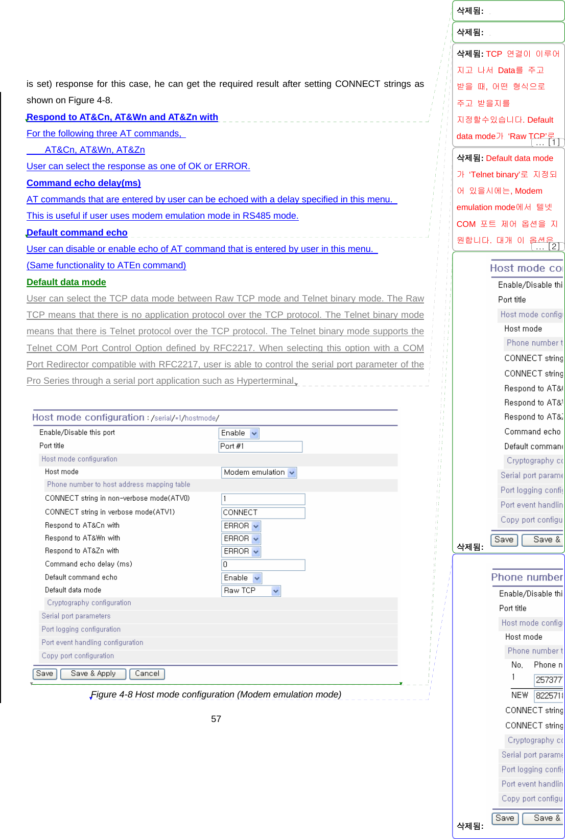  57is set) response for this case, he can get the required result after setting CONNECT strings as shown on Figure 4-8.     Respond to AT&amp;Cn, AT&amp;Wn and AT&amp;Zn with For the following three AT commands,     AT&amp;Cn, AT&amp;Wn, AT&amp;Zn User can select the response as one of OK or ERROR. Command echo delay(ms) AT commands that are entered by user can be echoed with a delay specified in this menu.   This is useful if user uses modem emulation mode in RS485 mode. Default command echo User can disable or enable echo of AT command that is entered by user in this menu.   (Same functionality to ATEn command) Default data mode User can select the TCP data mode between Raw TCP mode and Telnet binary mode. The Raw TCP means that there is no application protocol over the TCP protocol. The Telnet binary mode means that there is Telnet protocol over the TCP protocol. The Telnet binary mode supports the Telnet COM Port Control Option defined by RFC2217. When selecting this option with a COM Port Redirector compatible with RFC2217, user is able to control the serial port parameter of the Pro Series through a serial port application such as Hyperterminal.   Figure 4-8 Host mode configuration (Modem emulation mode) 삭제됨: 삭제됨: 삭제됨: TCP  연결이 이루어지고 나서 Data를 주고 받을 때,  어떤 형식으로 주고 받을지를 지정할수있습니다. Default data mode가 ‘Raw TCP’로 삭제됨: Default data mode가 ‘Telnet binary’로 지정되어 있을시에는, Modem emulation mode에서 텔넷 COM  포트 제어 옵션을 지원합니다.  대개 이 옵션은 삭제됨: 삭제됨: ... [2]... [1]