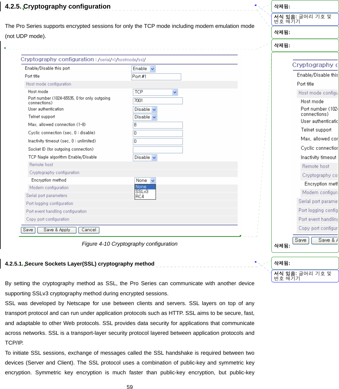  594.2.5. Cryptography configuration  The Pro Series supports encrypted sessions for only the TCP mode including modem emulation mode (not UDP mode).     Figure 4-10 Cryptography configuration  4.2.5.1. Secure Sockets Layer(SSL) cryptography method  By setting the cryptography method as SSL, the Pro Series can communicate with another device supporting SSLv3 cryptography method during encrypted sessions.   SSL was developed by Netscape for use between clients and servers. SSL layers on top of any transport protocol and can run under application protocols such as HTTP. SSL aims to be secure, fast, and adaptable to other Web protocols. SSL provides data security for applications that communicate across networks. SSL is a transport-layer security protocol layered between application protocols and TCP/IP. To initiate SSL sessions, exchange of messages called the SSL handshake is required between two devices (Server and Client). The SSL protocol uses a combination of public-key and symmetric key encryption. Symmetric key encryption is much faster than public-key encryption, but public-key 서식 있음: 글머리 기호 및번호 매기기서식 있음: 글머리 기호 및번호 매기기삭제됨: 삭제됨: 삭제됨: 삭제됨: 삭제됨: 