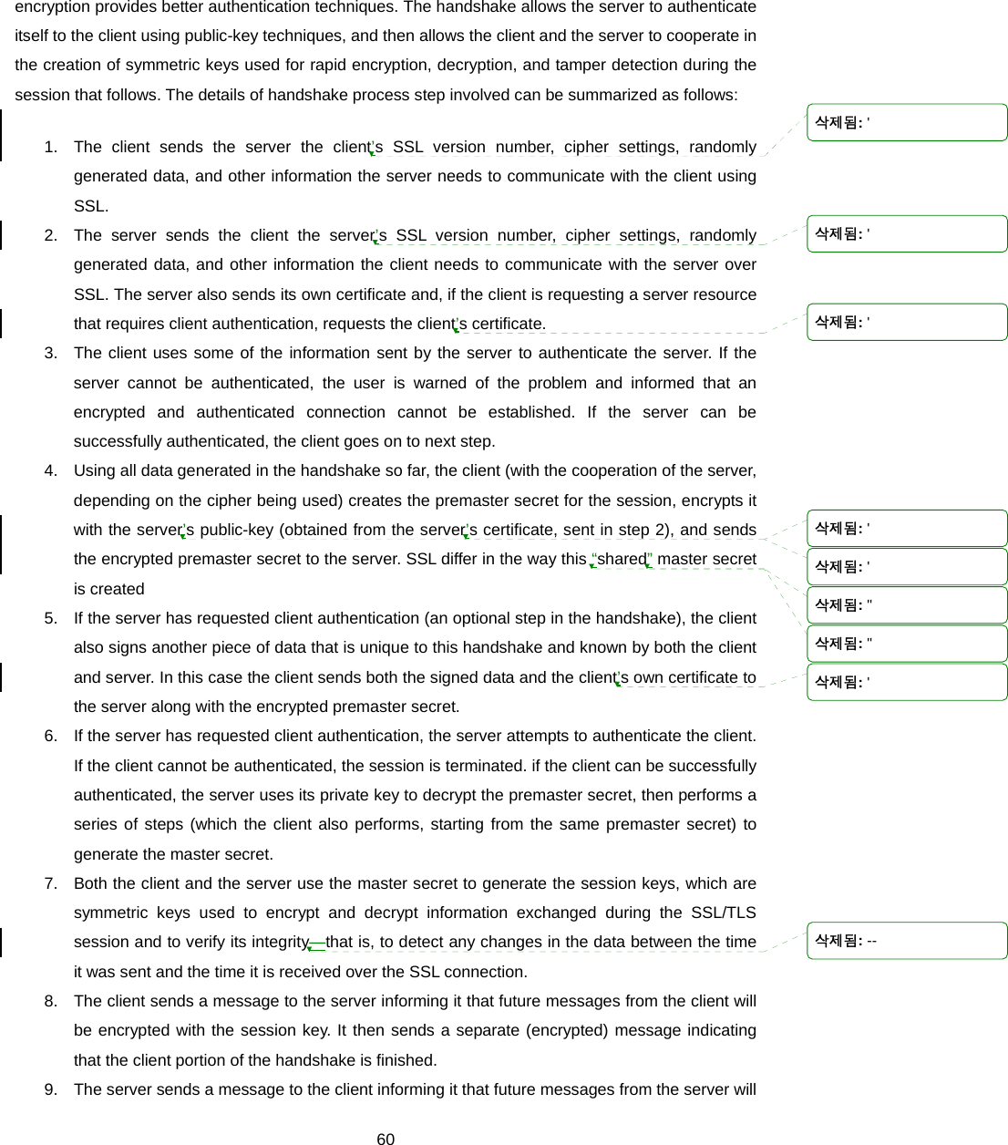  60encryption provides better authentication techniques. The handshake allows the server to authenticate itself to the client using public-key techniques, and then allows the client and the server to cooperate in the creation of symmetric keys used for rapid encryption, decryption, and tamper detection during the session that follows. The details of handshake process step involved can be summarized as follows: 1.  The client sends the server the client’s SSL version number, cipher settings, randomly generated data, and other information the server needs to communicate with the client using SSL.  2.  The server sends the client the server’s SSL version number, cipher settings, randomly generated data, and other information the client needs to communicate with the server over SSL. The server also sends its own certificate and, if the client is requesting a server resource that requires client authentication, requests the client’s certificate.   3.  The client uses some of the information sent by the server to authenticate the server. If the server cannot be authenticated, the user is warned of the problem and informed that an encrypted and authenticated connection cannot be established. If the server can be successfully authenticated, the client goes on to next step.   4.  Using all data generated in the handshake so far, the client (with the cooperation of the server, depending on the cipher being used) creates the premaster secret for the session, encrypts it with the server’s public-key (obtained from the server’s certificate, sent in step 2), and sends the encrypted premaster secret to the server. SSL differ in the way this “shared” master secret is created 5.  If the server has requested client authentication (an optional step in the handshake), the client also signs another piece of data that is unique to this handshake and known by both the client and server. In this case the client sends both the signed data and the client’s own certificate to the server along with the encrypted premaster secret. 6.  If the server has requested client authentication, the server attempts to authenticate the client. If the client cannot be authenticated, the session is terminated. if the client can be successfully authenticated, the server uses its private key to decrypt the premaster secret, then performs a series of steps (which the client also performs, starting from the same premaster secret) to generate the master secret. 7.  Both the client and the server use the master secret to generate the session keys, which are symmetric keys used to encrypt and decrypt information exchanged during the SSL/TLS session and to verify its integrity—that is, to detect any changes in the data between the time it was sent and the time it is received over the SSL connection.   8.  The client sends a message to the server informing it that future messages from the client will be encrypted with the session key. It then sends a separate (encrypted) message indicating that the client portion of the handshake is finished.   9.  The server sends a message to the client informing it that future messages from the server will 삭제됨: &apos;삭제됨: &apos;삭제됨: &apos;삭제됨: &apos;삭제됨: &apos;삭제됨: &quot;삭제됨: &quot;삭제됨: &apos;삭제됨: --