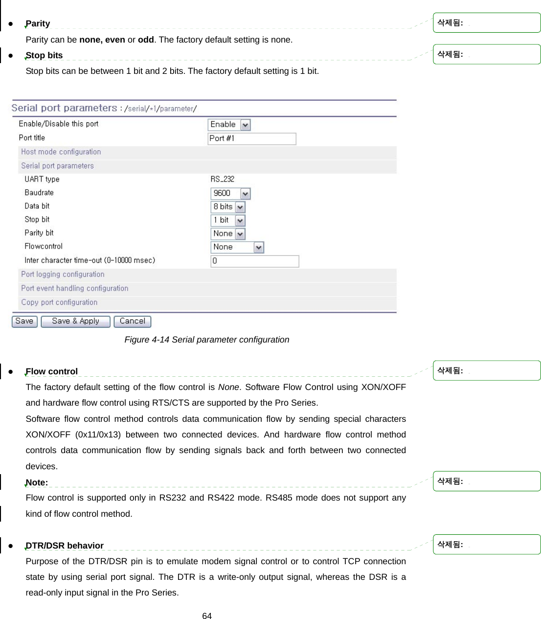  64 z Parity Parity can be none, even or odd. The factory default setting is none. z Stop bits Stop bits can be between 1 bit and 2 bits. The factory default setting is 1 bit.   Figure 4-14 Serial parameter configuration  z Flow control The factory default setting of the flow control is None. Software Flow Control using XON/XOFF and hardware flow control using RTS/CTS are supported by the Pro Series.   Software flow control method controls data communication flow by sending special characters XON/XOFF (0x11/0x13) between two connected devices. And hardware flow control method controls data communication flow by sending signals back and forth between two connected devices. Note: Flow control is supported only in RS232 and RS422 mode. RS485 mode does not support any kind of flow control method.  z DTR/DSR behavior Purpose of the DTR/DSR pin is to emulate modem signal control or to control TCP connection state by using serial port signal. The DTR is a write-only output signal, whereas the DSR is a read-only input signal in the Pro Series.   삭제됨: 삭제됨: 삭제됨: 삭제됨: 삭제됨: 