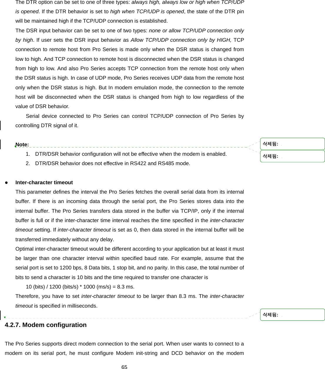  65The DTR option can be set to one of three types: always high, always low or high when TCP/UDP is opened. If the DTR behavior is set to high when TCP/UDP is opened, the state of the DTR pin will be maintained high if the TCP/UDP connection is established.   The DSR input behavior can be set to one of two types: none or allow TCP/UDP connection only by high. If user sets the DSR input behavior as Allow TCP/UDP connection only by HIGH, TCP connection to remote host from Pro Series is made only when the DSR status is changed from low to high. And TCP connection to remote host is disconnected when the DSR status is changed from high to low. And also Pro Series accepts TCP connection from the remote host only when the DSR status is high. In case of UDP mode, Pro Series receives UDP data from the remote host only when the DSR status is high. But In modem emulation mode, the connection to the remote host will be disconnected when the DSR status is changed from high to low regardless of the value of DSR behavior. Serial device connected to Pro Series can control TCP/UDP connection of Pro Series by controlling DTR signal of it.  Note:  1.  DTR/DSR behavior configuration will not be effective when the modem is enabled. 2.  DTR/DSR behavior does not effective in RS422 and RS485 mode.  z Inter-character timeout This parameter defines the interval the Pro Series fetches the overall serial data from its internal buffer. If there is an incoming data through the serial port, the Pro Series stores data into the internal buffer. The Pro Series transfers data stored in the buffer via TCP/IP, only if the internal buffer is full or if the inter-character time interval reaches the time specified in the inter-character timeout setting. If inter-character timeout is set as 0, then data stored in the internal buffer will be transferred immediately without any delay. Optimal inter-character timeout would be different according to your application but at least it must be larger than one character interval within specified baud rate. For example, assume that the serial port is set to 1200 bps, 8 Data bits, 1 stop bit, and no parity. In this case, the total number of bits to send a character is 10 bits and the time required to transfer one character is   10 (bits) / 1200 (bits/s) * 1000 (ms/s) = 8.3 ms.   Therefore, you have to set inter-character timeout to be larger than 8.3 ms. The inter-character timeout is specified in milliseconds.  4.2.7. Modem configuration  The Pro Series supports direct modem connection to the serial port. When user wants to connect to a   modem on its serial port, he must configure Modem init-string and DCD behavior on the modem 삭제됨: 삭제됨: 삭제됨: 