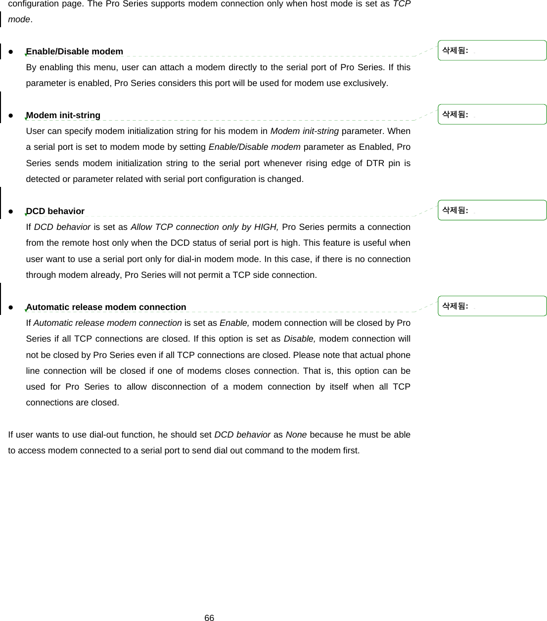  66configuration page. The Pro Series supports modem connection only when host mode is set as TCP mode.    z Enable/Disable modem By enabling this menu, user can attach a modem directly to the serial port of Pro Series. If this parameter is enabled, Pro Series considers this port will be used for modem use exclusively.    z Modem init-string User can specify modem initialization string for his modem in Modem init-string parameter. When a serial port is set to modem mode by setting Enable/Disable modem parameter as Enabled, Pro Series sends modem initialization string to the serial port whenever rising edge of DTR pin is detected or parameter related with serial port configuration is changed.    z DCD behavior If DCD behavior is set as Allow TCP connection only by HIGH, Pro Series permits a connection from the remote host only when the DCD status of serial port is high. This feature is useful when user want to use a serial port only for dial-in modem mode. In this case, if there is no connection through modem already, Pro Series will not permit a TCP side connection.    z Automatic release modem connection   If Automatic release modem connection is set as Enable, modem connection will be closed by Pro Series if all TCP connections are closed. If this option is set as Disable, modem connection will not be closed by Pro Series even if all TCP connections are closed. Please note that actual phone line connection will be closed if one of modems closes connection. That is, this option can be used for Pro Series to allow disconnection of a modem connection by itself when all TCP connections are closed.  If user wants to use dial-out function, he should set DCD behavior as None because he must be able to access modem connected to a serial port to send dial out command to the modem first. 삭제됨: 삭제됨: 삭제됨: 삭제됨: 