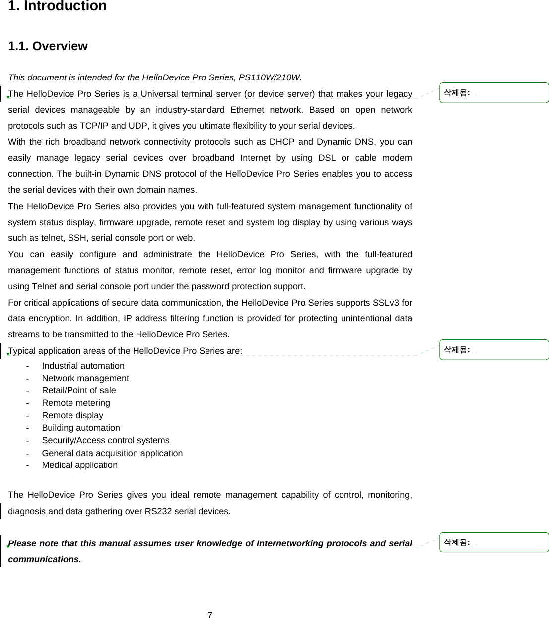  71. Introduction  1.1. Overview  This document is intended for the HelloDevice Pro Series, PS110W/210W.   The HelloDevice Pro Series is a Universal terminal server (or device server) that makes your legacy serial devices manageable by an industry-standard Ethernet network. Based on open network protocols such as TCP/IP and UDP, it gives you ultimate flexibility to your serial devices.   With the rich broadband network connectivity protocols such as DHCP and Dynamic DNS, you can easily manage legacy serial devices over broadband Internet by using DSL or cable modem connection. The built-in Dynamic DNS protocol of the HelloDevice Pro Series enables you to access the serial devices with their own domain names. The HelloDevice Pro Series also provides you with full-featured system management functionality of system status display, firmware upgrade, remote reset and system log display by using various ways such as telnet, SSH, serial console port or web. You can easily configure and administrate the HelloDevice Pro Series, with the full-featured management functions of status monitor, remote reset, error log monitor and firmware upgrade by using Telnet and serial console port under the password protection support. For critical applications of secure data communication, the HelloDevice Pro Series supports SSLv3 for data encryption. In addition, IP address filtering function is provided for protecting unintentional data streams to be transmitted to the HelloDevice Pro Series. Typical application areas of the HelloDevice Pro Series are: - Industrial automation - Network management - Retail/Point of sale - Remote metering - Remote display - Building automation - Security/Access control systems -  General data acquisition application - Medical application  The HelloDevice Pro Series gives you ideal remote management capability of control, monitoring, diagnosis and data gathering over RS232 serial devices.  Please note that this manual assumes user knowledge of Internetworking protocols and serial communications.    삭제됨: 삭제됨: 삭제됨: 