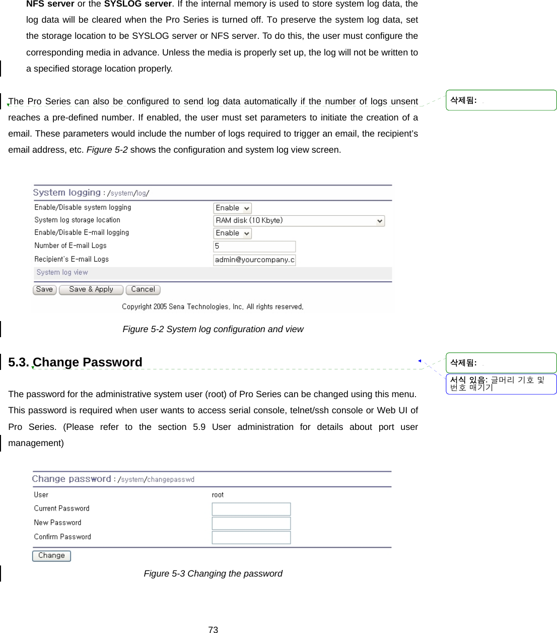  73NFS server or the SYSLOG server. If the internal memory is used to store system log data, the log data will be cleared when the Pro Series is turned off. To preserve the system log data, set the storage location to be SYSLOG server or NFS server. To do this, the user must configure the corresponding media in advance. Unless the media is properly set up, the log will not be written to a specified storage location properly.  The Pro Series can also be configured to send log data automatically if the number of logs unsent reaches a pre-defined number. If enabled, the user must set parameters to initiate the creation of a email. These parameters would include the number of logs required to trigger an email, the recipient’s email address, etc. Figure 5-2 shows the configuration and system log view screen.   Figure 5-2 System log configuration and view  5.3. Change Password  The password for the administrative system user (root) of Pro Series can be changed using this menu.   This password is required when user wants to access serial console, telnet/ssh console or Web UI of Pro Series. (Please refer to the section 5.9 User administration for details about port user management)   Figure 5-3 Changing the password  서식 있음: 글머리 기호 및번호 매기기삭제됨: 삭제됨: 