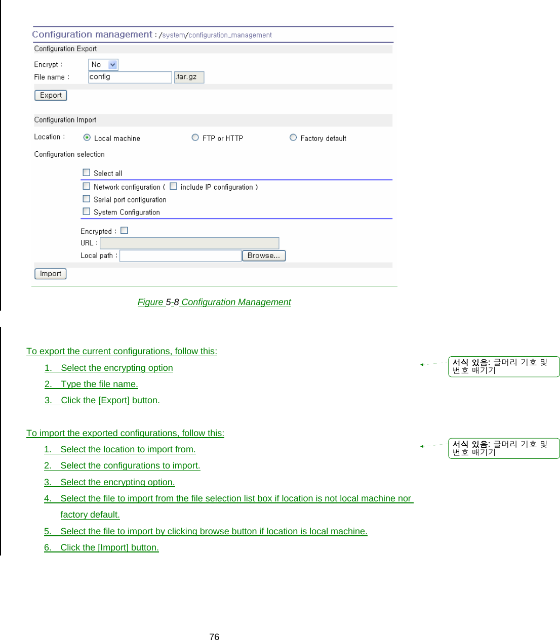  76  Figure 5-8 Configuration Management   To export the current configurations, follow this: 1.  Select the encrypting option 2. Type the file name. 3. Click the [Export] button.  To import the exported configurations, follow this: 1.  Select the location to import from. 2.  Select the configurations to import. 3.  Select the encrypting option. 4.  Select the file to import from the file selection list box if location is not local machine nor factory default. 5.  Select the file to import by clicking browse button if location is local machine. 6.  Click the [Import] button.     서식 있음: 글머리 기호 및번호 매기기서식 있음: 글머리 기호 및번호 매기기