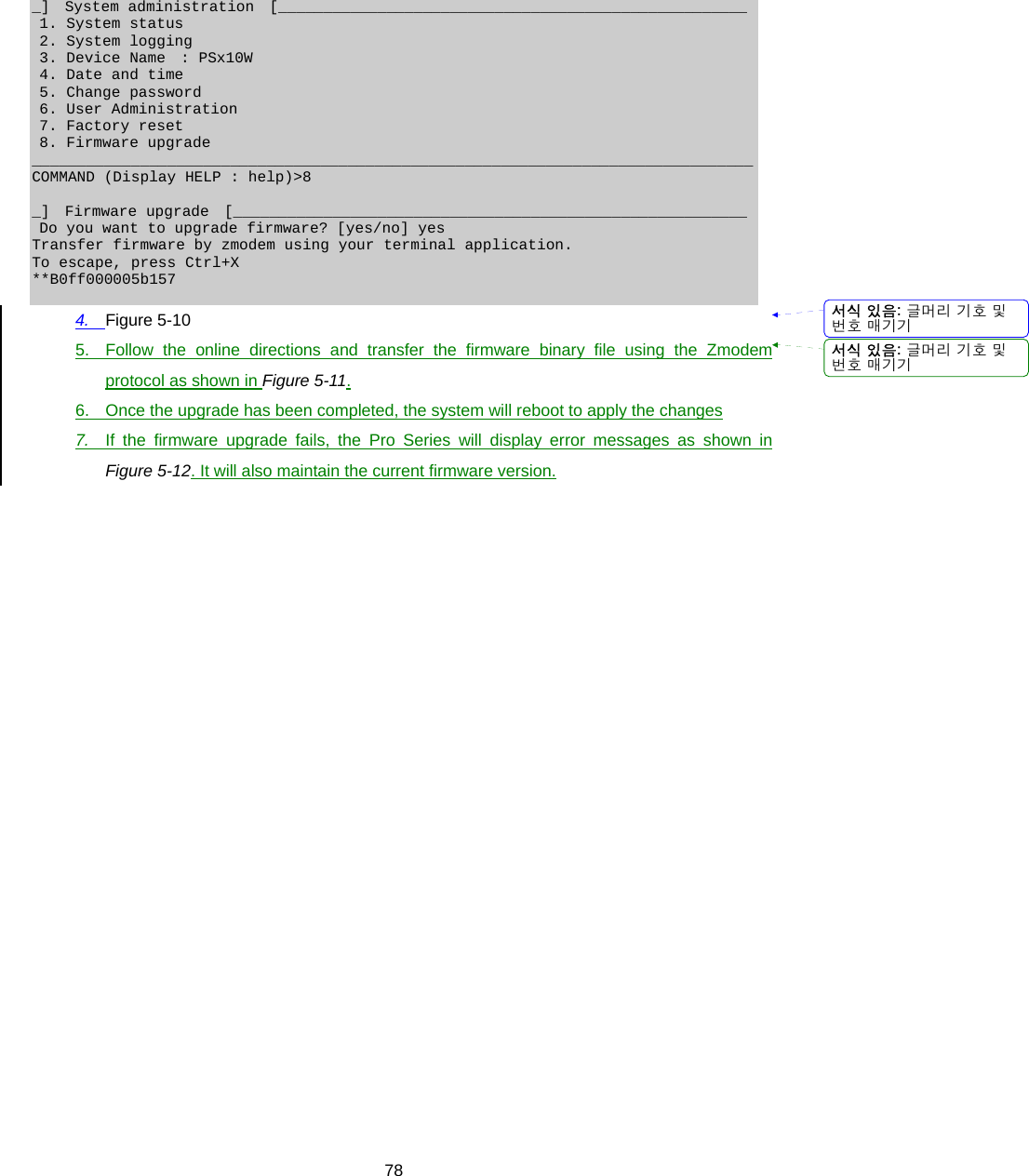  78_]  System administration  [____________________________________________________  1. System status  2. System logging  3. Device Name  : PSx10W  4. Date and time  5. Change password  6. User Administration  7. Factory reset  8. Firmware upgrade ________________________________________________________________________________ COMMAND (Display HELP : help)&gt;8  _]  Firmware upgrade  [_________________________________________________________  Do you want to upgrade firmware? [yes/no] yes Transfer firmware by zmodem using your terminal application. To escape, press Ctrl+X **B0ff000005b157  4.  Figure 5-10 5.  Follow the online directions and transfer the firmware binary file using the Zmodem protocol as shown in Figure 5-11. 6.  Once the upgrade has been completed, the system will reboot to apply the changes 7.  If the firmware upgrade fails, the Pro Series will display error messages as shown in Figure 5-12. It will also maintain the current firmware version.  서식 있음: 글머리 기호 및번호 매기기서식 있음: 글머리 기호 및번호 매기기