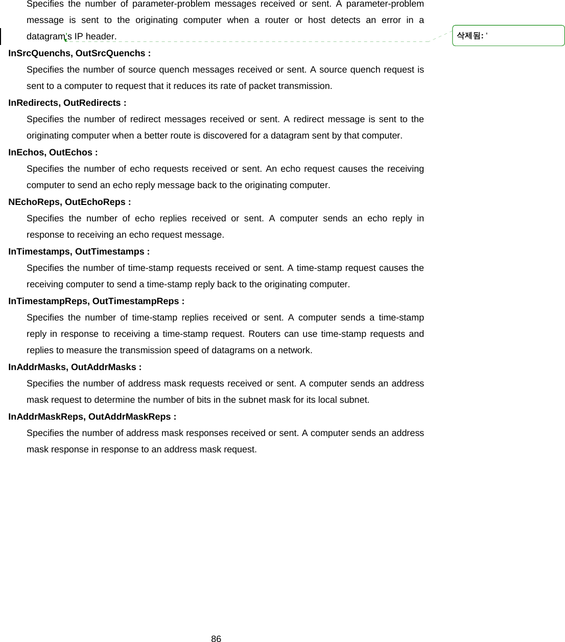  86Specifies the number of parameter-problem messages received or sent. A parameter-problem message is sent to the originating computer when a router or host detects an error in a datagram’s IP header. InSrcQuenchs, OutSrcQuenchs : Specifies the number of source quench messages received or sent. A source quench request is sent to a computer to request that it reduces its rate of packet transmission. InRedirects, OutRedirects : Specifies the number of redirect messages received or sent. A redirect message is sent to the originating computer when a better route is discovered for a datagram sent by that computer. InEchos, OutEchos : Specifies the number of echo requests received or sent. An echo request causes the receiving computer to send an echo reply message back to the originating computer. NEchoReps, OutEchoReps : Specifies the number of echo replies received or sent. A computer sends an echo reply in response to receiving an echo request message. InTimestamps, OutTimestamps : Specifies the number of time-stamp requests received or sent. A time-stamp request causes the receiving computer to send a time-stamp reply back to the originating computer. InTimestampReps, OutTimestampReps : Specifies the number of time-stamp replies received or sent. A computer sends a time-stamp reply in response to receiving a time-stamp request. Routers can use time-stamp requests and replies to measure the transmission speed of datagrams on a network. InAddrMasks, OutAddrMasks : Specifies the number of address mask requests received or sent. A computer sends an address mask request to determine the number of bits in the subnet mask for its local subnet. InAddrMaskReps, OutAddrMaskReps : Specifies the number of address mask responses received or sent. A computer sends an address mask response in response to an address mask request.      삭제됨: &apos;