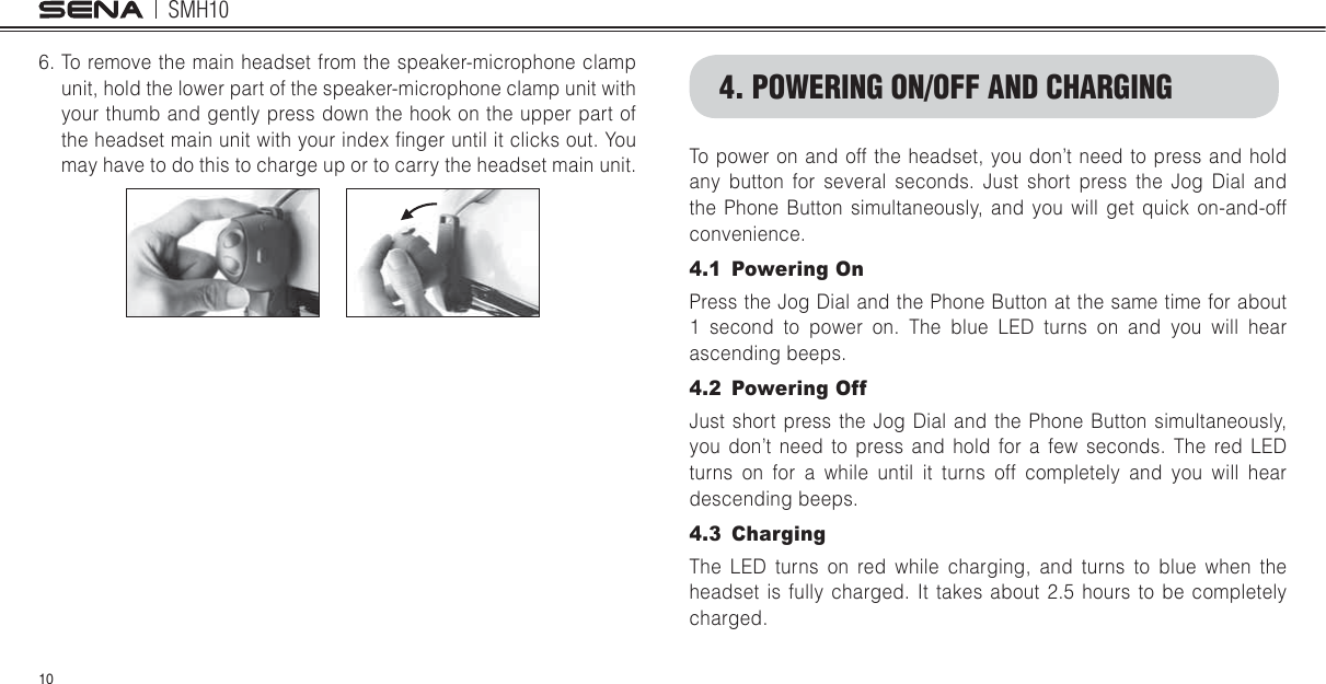 SMH10106. To remove the main headset from the speaker-microphone clamp unit, hold the lower part of the speaker-microphone clamp unit with your thumb and gently press down the hook on the upper part of the headset main unit with your index lnger until it clicks out. You may have to do this to charge up or to carry the headset main unit.4. POWERING ON/OFF AND CHARGINGTo power on and off the headset, you don’t need to press and hold any button for several seconds. Just short press the Jog Dial and the Phone Button simultaneously, and you will get quick on-and-off convenience. 4.1 Powering OnPress the Jog Dial and the Phone Button at the same time for about 1 second to power on. The blue LED turns on and you will hear ascending beeps. 4.2 Powering OffJust short press the Jog Dial and the Phone Button simultaneously, you don’t need to press and hold for a few seconds. The red LED turns on for a while until it turns off completely and you will hear descending beeps.4.3 ChargingThe LED turns on red while charging, and turns to blue when the headset is fully charged. It takes about 2.5 hours to be completely charged.